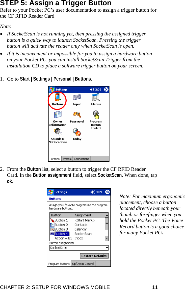 STEP 5: Assign a Trigger Button Refer to your Pocket PC’s user documentation to assign a trigger button for the CF RFID Reader Card  Note:  • If SocketScan is not running yet, then pressing the assigned trigger button is a quick way to launch SocketScan. Pressing the trigger button will activate the reader only when SocketScan is open.  • If it is inconvenient or impossible for you to assign a hardware button on your Pocket PC, you can install SocketScan Trigger from the installation CD to place a software trigger button on your screen.   1. Go to Start | Settings | Personal | Buttons.    2. From the Button list, select a button to trigger the CF RFID Reader Card. In the Button assignment field, select SocketScan. When done, tap ok.    Note: For maximum ergonomic placement, choose a button located directly beneath your thumb or forefinger when you hold the Pocket PC. The Voice Record button is a good choice for many Pocket PCs. CHAPTER 2: SETUP FOR WINDOWS MOBILE  11 
