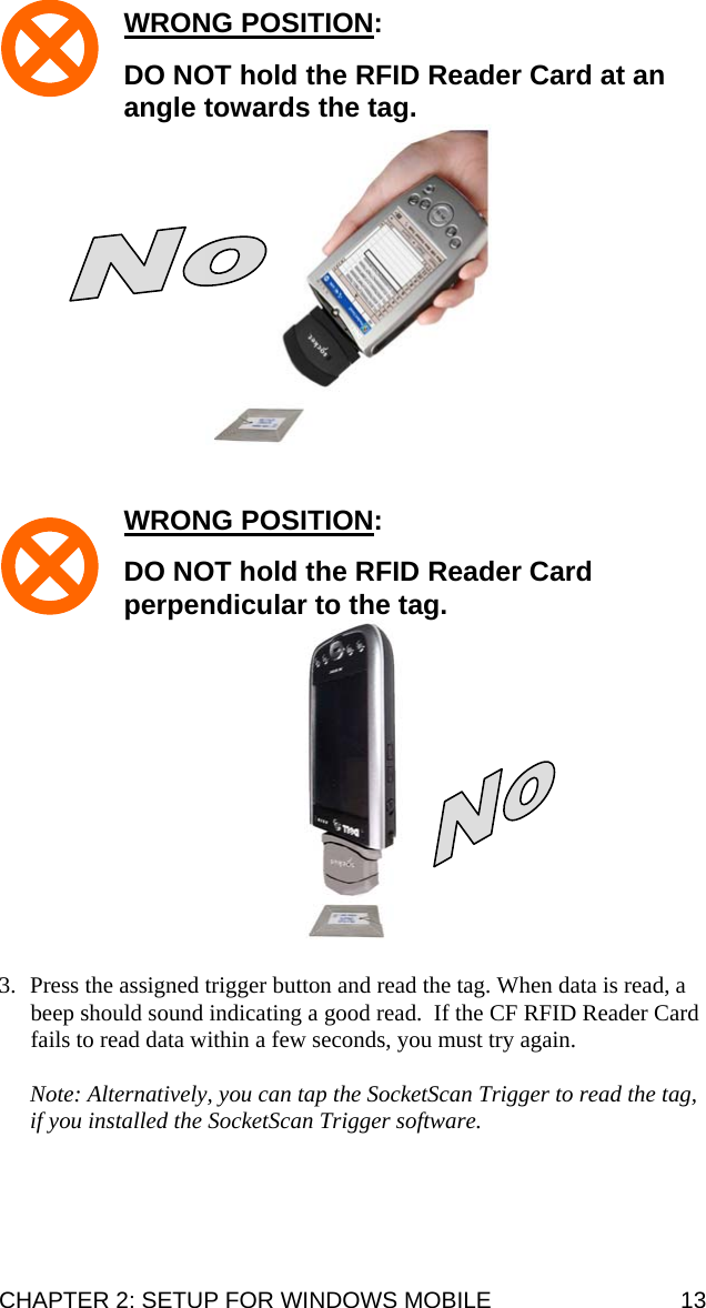 WRONG POSITION:   DO NOT hold the RFID Reader Card at an angle towards the tag.    WRONG POSITION:   DO NOT hold the RFID Reader Card perpendicular to the tag.   3. Press the assigned trigger button and read the tag. When data is read, a beep should sound indicating a good read.  If the CF RFID Reader Card fails to read data within a few seconds, you must try again.  Note: Alternatively, you can tap the SocketScan Trigger to read the tag, if you installed the SocketScan Trigger software.  CHAPTER 2: SETUP FOR WINDOWS MOBILE  13 