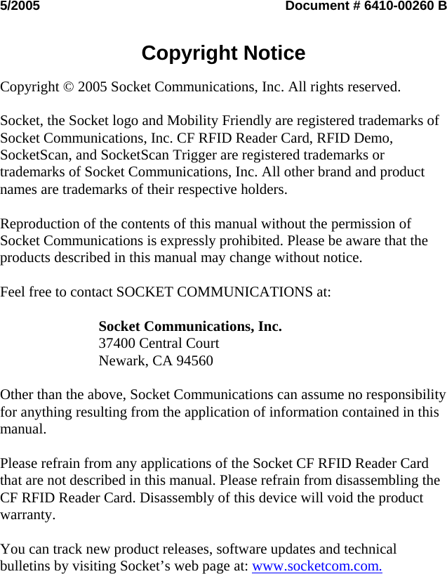 5/2005  Document # 6410-00260 B   Copyright Notice  Copyright © 2005 Socket Communications, Inc. All rights reserved.  Socket, the Socket logo and Mobility Friendly are registered trademarks of Socket Communications, Inc. CF RFID Reader Card, RFID Demo, SocketScan, and SocketScan Trigger are registered trademarks or trademarks of Socket Communications, Inc. All other brand and product names are trademarks of their respective holders.  Reproduction of the contents of this manual without the permission of Socket Communications is expressly prohibited. Please be aware that the products described in this manual may change without notice.  Feel free to contact SOCKET COMMUNICATIONS at:  Socket Communications, Inc. 37400 Central Court Newark, CA 94560  Other than the above, Socket Communications can assume no responsibility for anything resulting from the application of information contained in this manual.  Please refrain from any applications of the Socket CF RFID Reader Card that are not described in this manual. Please refrain from disassembling the CF RFID Reader Card. Disassembly of this device will void the product warranty.  You can track new product releases, software updates and technical bulletins by visiting Socket’s web page at: www.socketcom.com.  