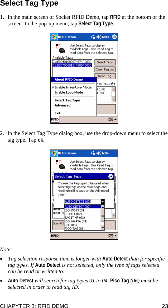 Select Tag Type  1. In the main screen of Socket RFID Demo, tap RFID at the bottom of the screen. In the pop-up menu, tap Select Tag Type.    2. In the Select Tag Type dialog box, use the drop-down menu to select the tag type. Tap ok.     Note:  • Tag selection response time is longer with Auto Detect than for specific tag types. If Auto Detect is not selected, only the type of tags selected can be read or written to. • Auto Detect will search for tag types 01 to 04. Pico Tag (06) must be selected in order to read tag ID. CHAPYTER 3: RFID DEMO  23 