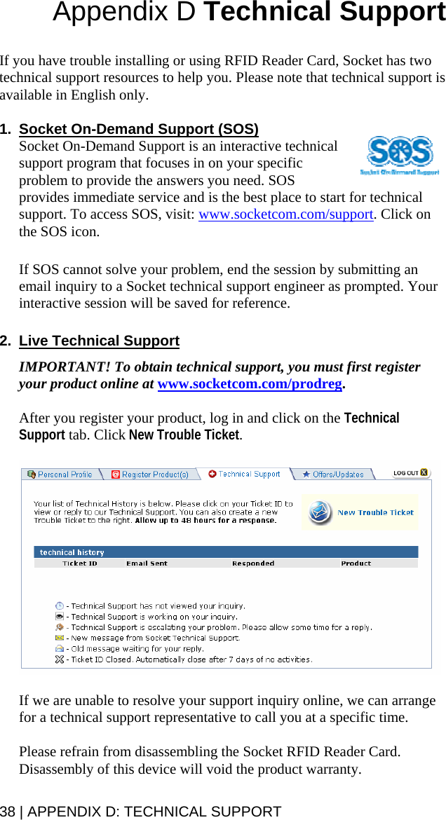 Appendix D Technical Support   If you have trouble installing or using RFID Reader Card, Socket has two technical support resources to help you. Please note that technical support is available in English only.  1.  Socket On-Demand Support (SOS) Socket On-Demand Support is an interactive technical support program that focuses in on your specific problem to provide the answers you need. SOS provides immediate service and is the best place to start for technical support. To access SOS, visit: www.socketcom.com/support. Click on the SOS icon.   If SOS cannot solve your problem, end the session by submitting an email inquiry to a Socket technical support engineer as prompted. Your interactive session will be saved for reference.  2.  Live Technical Support  IMPORTANT! To obtain technical support, you must first register your product online at www.socketcom.com/prodreg.  After you register your product, log in and click on the Technical Support tab. Click New Trouble Ticket.     If we are unable to resolve your support inquiry online, we can arrange for a technical support representative to call you at a specific time.  Please refrain from disassembling the Socket RFID Reader Card. Disassembly of this device will void the product warranty. 38 | APPENDIX D: TECHNICAL SUPPORT 