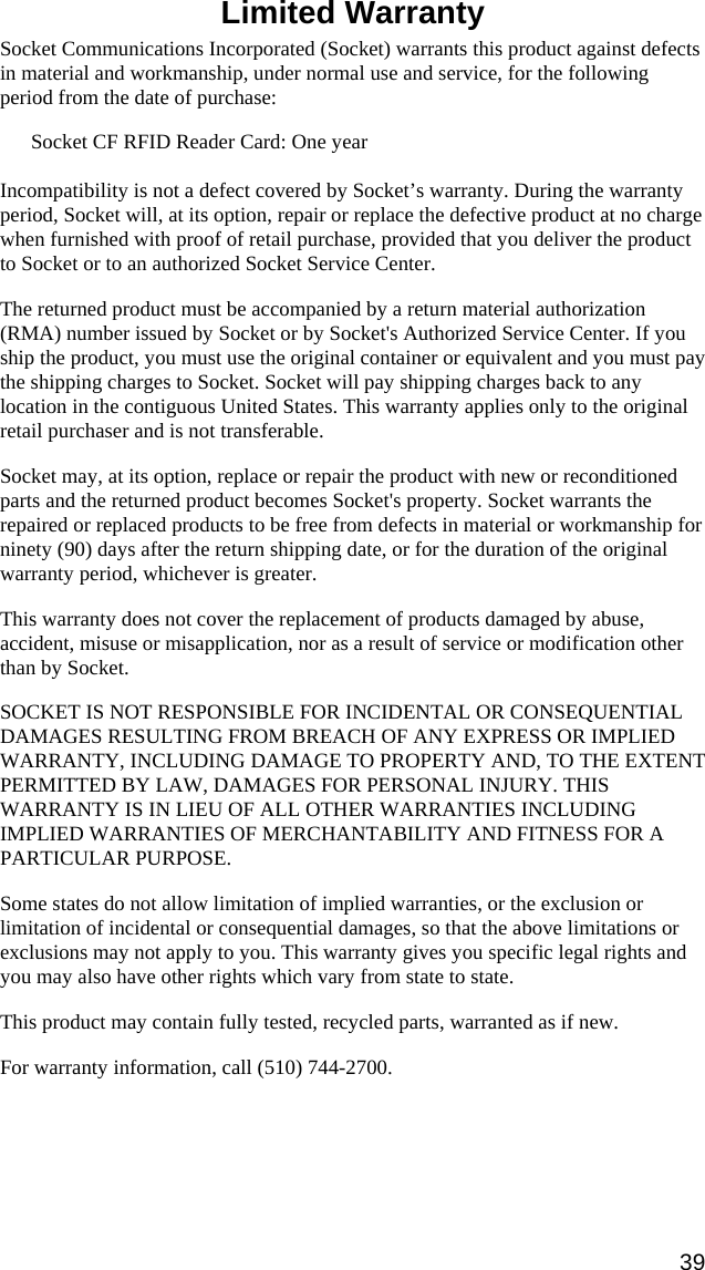   Limited Warranty  Socket Communications Incorporated (Socket) warrants this product against defects in material and workmanship, under normal use and service, for the following period from the date of purchase: Socket CF RFID Reader Card: One year  Incompatibility is not a defect covered by Socket’s warranty. During the warranty period, Socket will, at its option, repair or replace the defective product at no charge when furnished with proof of retail purchase, provided that you deliver the product to Socket or to an authorized Socket Service Center. The returned product must be accompanied by a return material authorization (RMA) number issued by Socket or by Socket&apos;s Authorized Service Center. If you ship the product, you must use the original container or equivalent and you must pay the shipping charges to Socket. Socket will pay shipping charges back to any location in the contiguous United States. This warranty applies only to the original retail purchaser and is not transferable. Socket may, at its option, replace or repair the product with new or reconditioned parts and the returned product becomes Socket&apos;s property. Socket warrants the repaired or replaced products to be free from defects in material or workmanship for ninety (90) days after the return shipping date, or for the duration of the original warranty period, whichever is greater. This warranty does not cover the replacement of products damaged by abuse, accident, misuse or misapplication, nor as a result of service or modification other than by Socket. SOCKET IS NOT RESPONSIBLE FOR INCIDENTAL OR CONSEQUENTIAL DAMAGES RESULTING FROM BREACH OF ANY EXPRESS OR IMPLIED WARRANTY, INCLUDING DAMAGE TO PROPERTY AND, TO THE EXTENT PERMITTED BY LAW, DAMAGES FOR PERSONAL INJURY. THIS WARRANTY IS IN LIEU OF ALL OTHER WARRANTIES INCLUDING IMPLIED WARRANTIES OF MERCHANTABILITY AND FITNESS FOR A PARTICULAR PURPOSE. Some states do not allow limitation of implied warranties, or the exclusion or limitation of incidental or consequential damages, so that the above limitations or exclusions may not apply to you. This warranty gives you specific legal rights and you may also have other rights which vary from state to state. This product may contain fully tested, recycled parts, warranted as if new. For warranty information, call (510) 744-2700. 39 