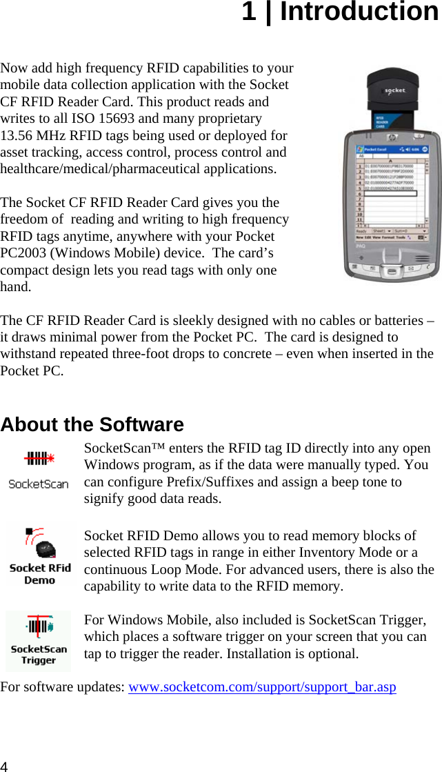 1 | Introduction   Now add high frequency RFID capabilities to your mobile data collection application with the Socket CF RFID Reader Card. This product reads and writes to all ISO 15693 and many proprietary  13.56 MHz RFID tags being used or deployed for asset tracking, access control, process control and healthcare/medical/pharmaceutical applications.    The Socket CF RFID Reader Card gives you the freedom of  reading and writing to high frequency RFID tags anytime, anywhere with your Pocket PC2003 (Windows Mobile) device.  The card’s compact design lets you read tags with only one hand.  The CF RFID Reader Card is sleekly designed with no cables or batteries – it draws minimal power from the Pocket PC.  The card is designed to withstand repeated three-foot drops to concrete – even when inserted in the Pocket PC.    About the Software  SocketScan™ enters the RFID tag ID directly into any open Windows program, as if the data were manually typed. You can configure Prefix/Suffixes and assign a beep tone to signify good data reads.   Socket RFID Demo allows you to read memory blocks of selected RFID tags in range in either Inventory Mode or a continuous Loop Mode. For advanced users, there is also the capability to write data to the RFID memory.  For Windows Mobile, also included is SocketScan Trigger, which places a software trigger on your screen that you can tap to trigger the reader. Installation is optional.  For software updates: www.socketcom.com/support/support_bar.asp 4 