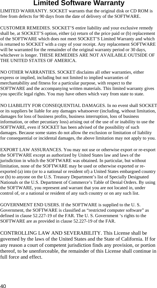 Limited Software Warranty  LIMITED WARRANTY. SOCKET warrants that the original disk or CD ROM is free from defects for 90 days from the date of delivery of the SOFTWARE. CUSTOMER REMEDIES. SOCKET’S entire liability and your exclusive remedy shall be, at SOCKET’S option, either (a) return of the price paid or (b) replacement of the SOFTWARE which does not meet SOCKET’S Limited Warranty and which is returned to SOCKET with a copy of your receipt. Any replacement SOFTWARE will be warranted for the remainder of the original warranty period or 30 days, whichever is longer. THESE REMEDIES ARE NOT AVAILABLE OUTSIDE OF THE UNITED STATES OF AMERICA.    NO OTHER WARRANTIES. SOCKET disclaims all other warranties, either express or implied, including but not limited to implied warranties of merchantability and fitness for a particular purpose, with respect to the SOFTWARE and the accompanying written materials. This limited warranty gives you specific legal rights. You may have others which vary from state to state. NO LIABILITY FOR CONSEQUENTIAL DAMAGES. In no event shall SOCKET or its suppliers be liable for any damages whatsoever (including, without limitation, damages for loss of business profits, business interruption, loss of business information, or other pecuniary loss) arising out of the use of or inability to use the SOFTWARE, even if SOCKET has been advised of the possibility of such damages. Because some states do not allow the exclusion or limitation of liability for consequential or incidental damages, the above limitation may not apply to you. EXPORT LAW ASSURANCES. You may not use or otherwise export or re-export the SOFTWARE except as authorized by United States law and laws of the jurisdiction in which the SOFTWARE was obtained. In particular, but without limitation, none of the SOFTWARE may be used or otherwise exported or re-exported (a) into (or to a national or resident of) a United States embargoed country or (b) to anyone on the U.S. Treasury Department’s list of Specially Designated Nationals or the U.S. Department of Commerce’s Table of Denial Orders. By using the SOFTWARE, you represent and warrant that you are not located in, under control of, or a national or resident of any such country or on any such list. GOVERNMENT END USERS. If the SOFTWARE is supplied to the U. S. Government, the SOFTWARE is classified as “restricted computer software” as defined in clause 52.227-19 of the FAR. The U. S. Government ‘s rights to the SOFTWARE are as provided in clause 52.227-19 of the FAR. CONTROLLING LAW AND SEVERABILITY. This License shall be governed by the laws of the United States and the State of California. If for any reason a court of competent jurisdiction finds any provision, or portion thereof, to be unenforceable, the remainder of this License shall continue in full force and effect. 40 