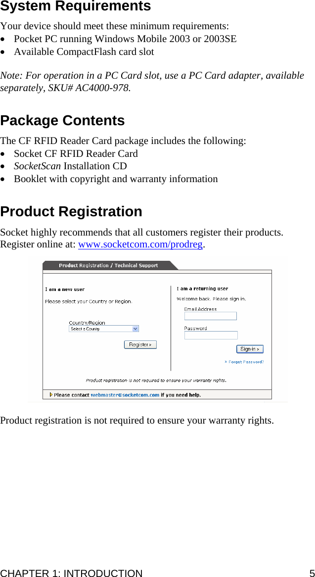 System Requirements  Your device should meet these minimum requirements: • Pocket PC running Windows Mobile 2003 or 2003SE • Available CompactFlash card slot  Note: For operation in a PC Card slot, use a PC Card adapter, available separately, SKU# AC4000-978.  Package Contents  The CF RFID Reader Card package includes the following: • Socket CF RFID Reader Card • SocketScan Installation CD • Booklet with copyright and warranty information  Product Registration  Socket highly recommends that all customers register their products. Register online at: www.socketcom.com/prodreg.     Product registration is not required to ensure your warranty rights.  CHAPTER 1: INTRODUCTION  5 