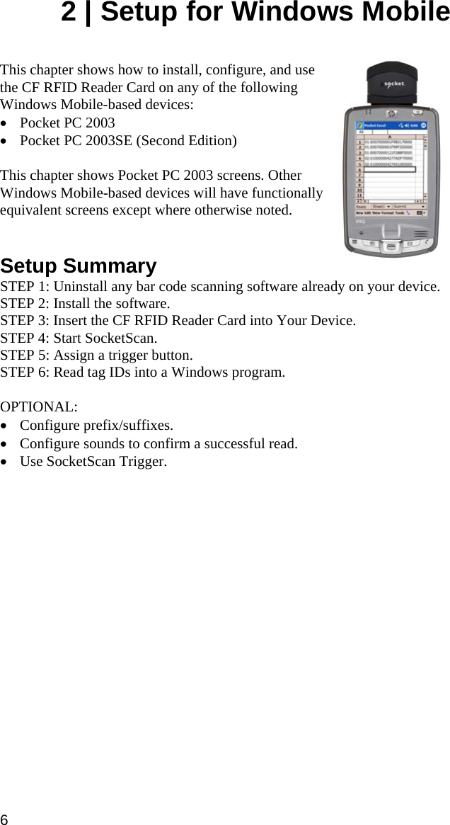2 | Setup for Windows Mobile   This chapter shows how to install, configure, and use the CF RFID Reader Card on any of the following Windows Mobile-based devices: • Pocket PC 2003 • Pocket PC 2003SE (Second Edition)  This chapter shows Pocket PC 2003 screens. Other Windows Mobile-based devices will have functionally equivalent screens except where otherwise noted.     Setup Summary STEP 1: Uninstall any bar code scanning software already on your device. STEP 2: Install the software. STEP 3: Insert the CF RFID Reader Card into Your Device. STEP 4: Start SocketScan. STEP 5: Assign a trigger button. STEP 6: Read tag IDs into a Windows program.  OPTIONAL:  • Configure prefix/suffixes. • Configure sounds to confirm a successful read. • Use SocketScan Trigger. 6 