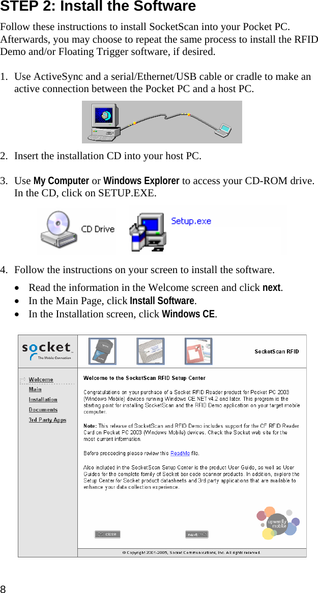 STEP 2: Install the Software  Follow these instructions to install SocketScan into your Pocket PC. Afterwards, you may choose to repeat the same process to install the RFID Demo and/or Floating Trigger software, if desired.  1. Use ActiveSync and a serial/Ethernet/USB cable or cradle to make an active connection between the Pocket PC and a host PC.     2. Insert the installation CD into your host PC.   3. Use My Computer or Windows Explorer to access your CD-ROM drive. In the CD, click on SETUP.EXE.      4. Follow the instructions on your screen to install the software.  • Read the information in the Welcome screen and click next. • In the Main Page, click Install Software. • In the Installation screen, click Windows CE.   8 
