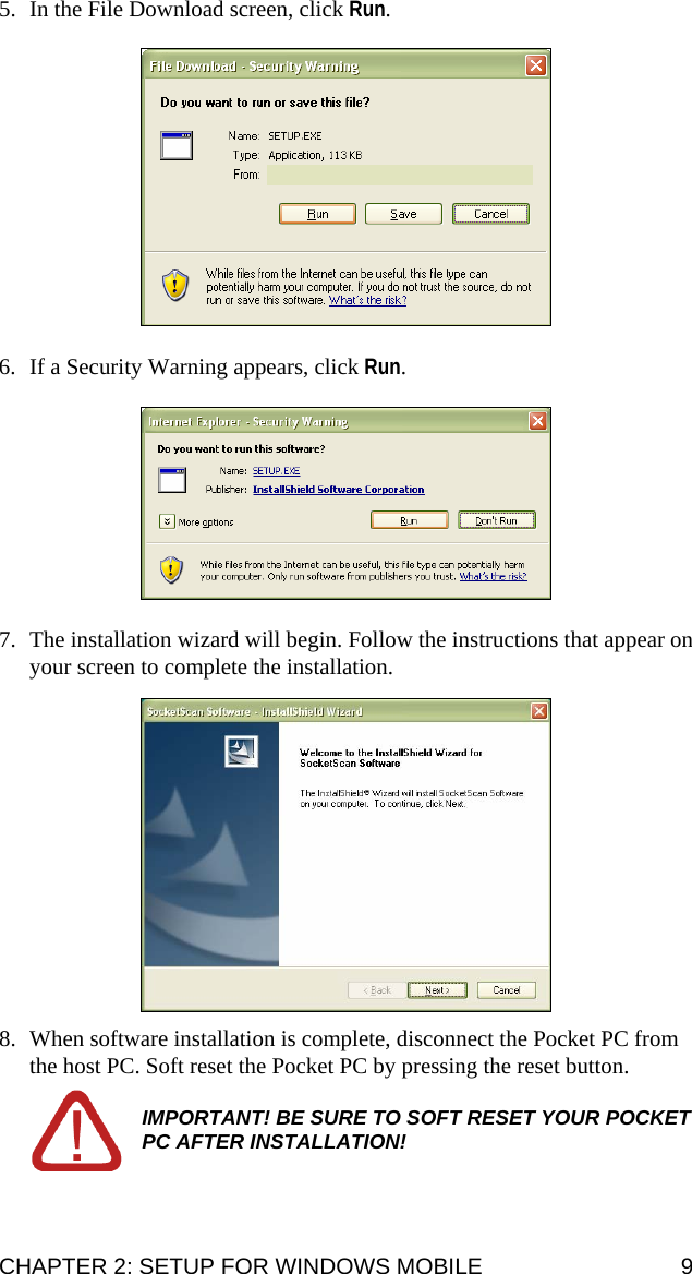 5. In the File Download screen, click Run.     6. If a Security Warning appears, click Run.    7. The installation wizard will begin. Follow the instructions that appear on your screen to complete the installation.    8. When software installation is complete, disconnect the Pocket PC from the host PC. Soft reset the Pocket PC by pressing the reset button.  IMPORTANT! BE SURE TO SOFT RESET YOUR POCKET PC AFTER INSTALLATION! CHAPTER 2: SETUP FOR WINDOWS MOBILE  9 