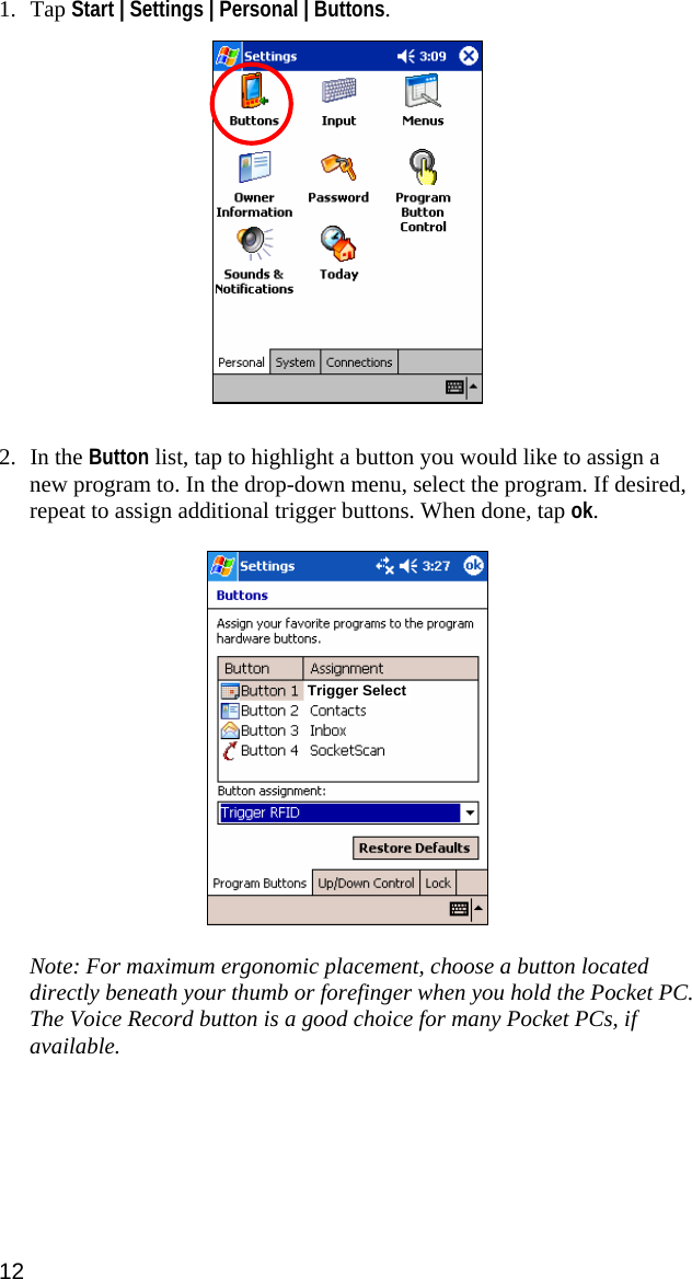 1. Tap Start | Settings | Personal | Buttons.    2. In the Button list, tap to highlight a button you would like to assign a new program to. In the drop-down menu, select the program. If desired, repeat to assign additional trigger buttons. When done, tap ok.    Trigger Select Note: For maximum ergonomic placement, choose a button located directly beneath your thumb or forefinger when you hold the Pocket PC. The Voice Record button is a good choice for many Pocket PCs, if available.   12 