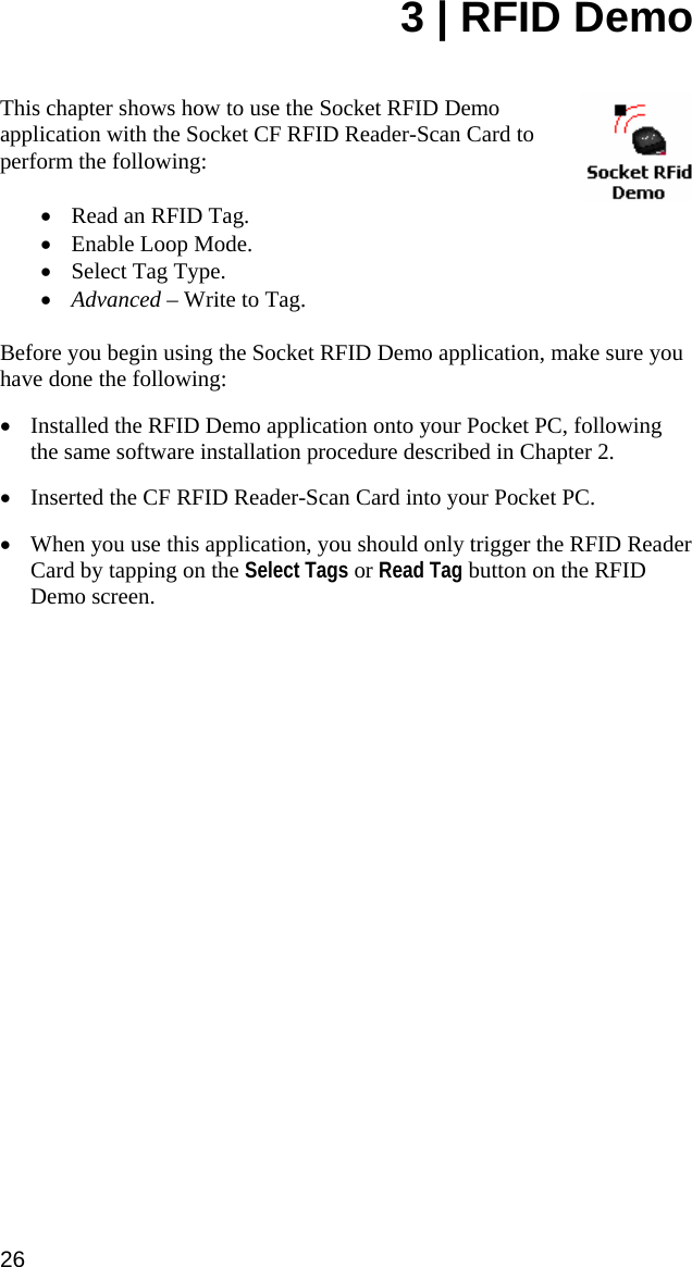 3 | RFID Demo   This chapter shows how to use the Socket RFID Demo application with the Socket CF RFID Reader-Scan Card to perform the following:  • Read an RFID Tag. • Enable Loop Mode. • Select Tag Type. • Advanced – Write to Tag.  Before you begin using the Socket RFID Demo application, make sure you have done the following: • Installed the RFID Demo application onto your Pocket PC, following the same software installation procedure described in Chapter 2. • Inserted the CF RFID Reader-Scan Card into your Pocket PC. • When you use this application, you should only trigger the RFID Reader Card by tapping on the Select Tags or Read Tag button on the RFID Demo screen. 26 