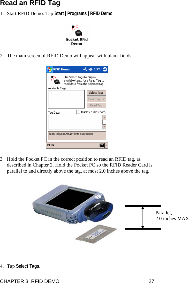 Read an RFID Tag 1. Start RFID Demo. Tap Start | Programs | RFID Demo.  2. The main screen of RFID Demo will appear with blank fields.  3. Hold the Pocket PC in the correct position to read an RFID tag, as described in Chapter 2. Hold the Pocket PC so the RFID Reader Card is parallel to and directly above the tag, at most 2.0 inches above the tag.   Parallel,  2.0 inches MAX.  4. Tap Select Tags. CHAPTER 3: RFID DEMO  27 