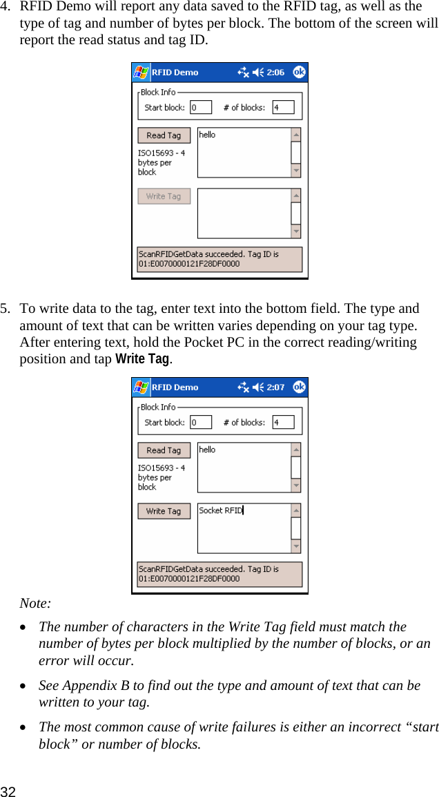 4. RFID Demo will report any data saved to the RFID tag, as well as the type of tag and number of bytes per block. The bottom of the screen will report the read status and tag ID.  5. To write data to the tag, enter text into the bottom field. The type and amount of text that can be written varies depending on your tag type. After entering text, hold the Pocket PC in the correct reading/writing position and tap Write Tag.  Note:  • The number of characters in the Write Tag field must match the number of bytes per block multiplied by the number of blocks, or an error will occur. • See Appendix B to find out the type and amount of text that can be written to your tag. • The most common cause of write failures is either an incorrect “start block” or number of blocks. 32 