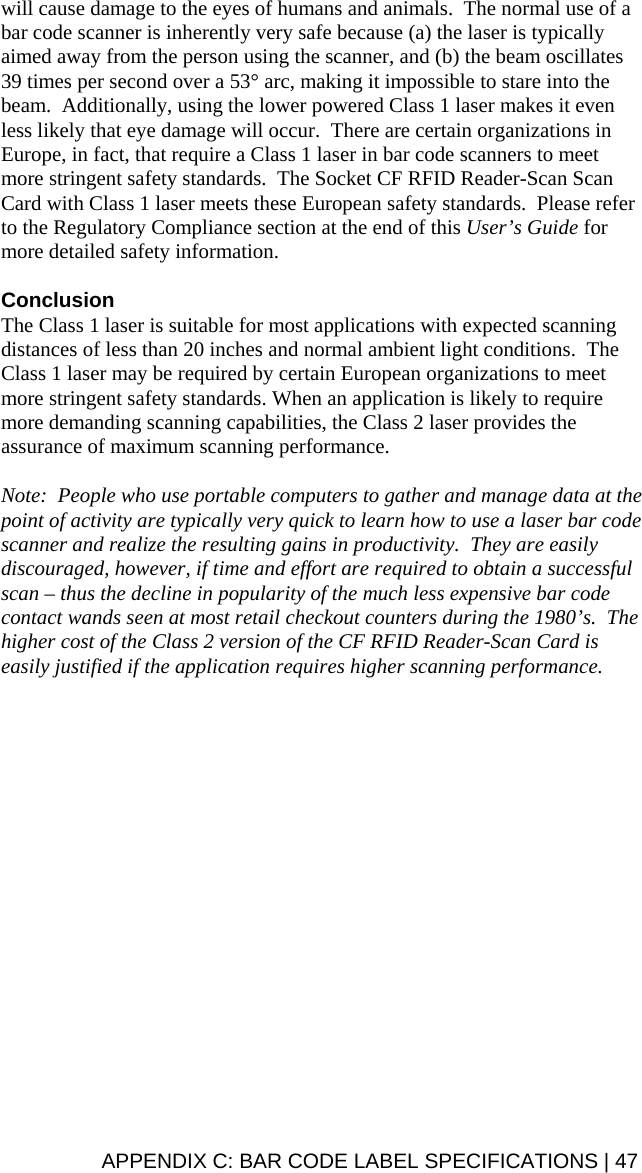  will cause damage to the eyes of humans and animals.  The normal use of a bar code scanner is inherently very safe because (a) the laser is typically aimed away from the person using the scanner, and (b) the beam oscillates 39 times per second over a 53° arc, making it impossible to stare into the beam.  Additionally, using the lower powered Class 1 laser makes it even less likely that eye damage will occur.  There are certain organizations in Europe, in fact, that require a Class 1 laser in bar code scanners to meet more stringent safety standards.  The Socket CF RFID Reader-Scan Scan Card with Class 1 laser meets these European safety standards.  Please refer to the Regulatory Compliance section at the end of this User’s Guide for more detailed safety information.  Conclusion The Class 1 laser is suitable for most applications with expected scanning distances of less than 20 inches and normal ambient light conditions.  The Class 1 laser may be required by certain European organizations to meet more stringent safety standards. When an application is likely to require more demanding scanning capabilities, the Class 2 laser provides the assurance of maximum scanning performance.  Note:  People who use portable computers to gather and manage data at the point of activity are typically very quick to learn how to use a laser bar code scanner and realize the resulting gains in productivity.  They are easily discouraged, however, if time and effort are required to obtain a successful scan – thus the decline in popularity of the much less expensive bar code contact wands seen at most retail checkout counters during the 1980’s.  The higher cost of the Class 2 version of the CF RFID Reader-Scan Card is easily justified if the application requires higher scanning performance.   APPENDIX C: BAR CODE LABEL SPECIFICATIONS | 47 