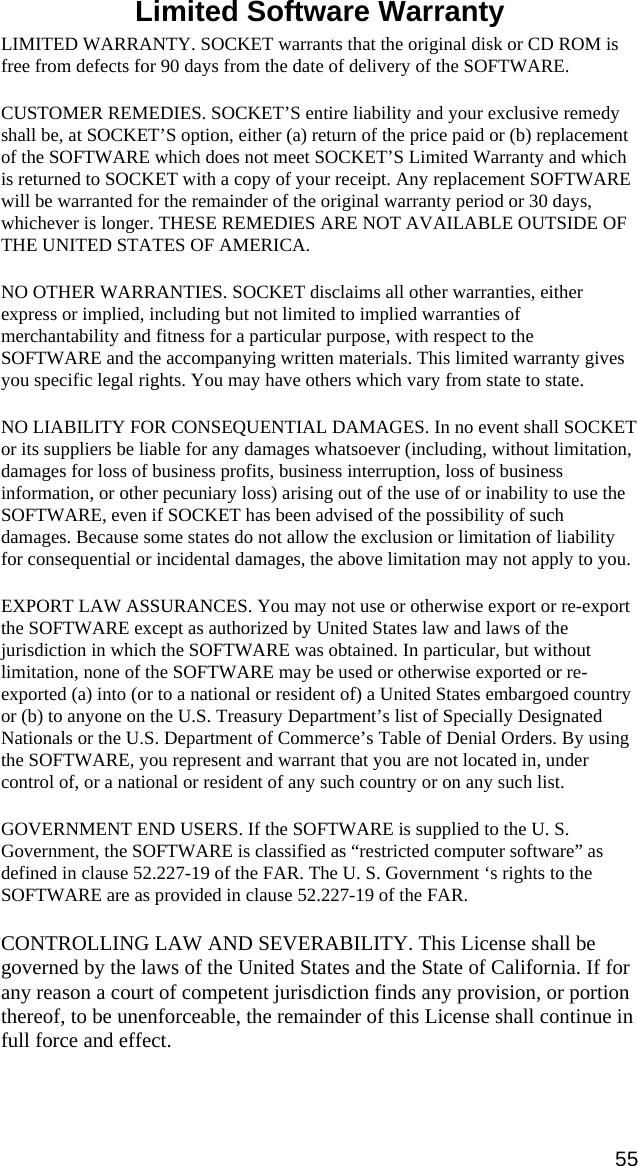  Limited Software Warranty  LIMITED WARRANTY. SOCKET warrants that the original disk or CD ROM is free from defects for 90 days from the date of delivery of the SOFTWARE. CUSTOMER REMEDIES. SOCKET’S entire liability and your exclusive remedy shall be, at SOCKET’S option, either (a) return of the price paid or (b) replacement of the SOFTWARE which does not meet SOCKET’S Limited Warranty and which is returned to SOCKET with a copy of your receipt. Any replacement SOFTWARE will be warranted for the remainder of the original warranty period or 30 days, whichever is longer. THESE REMEDIES ARE NOT AVAILABLE OUTSIDE OF THE UNITED STATES OF AMERICA.    NO OTHER WARRANTIES. SOCKET disclaims all other warranties, either express or implied, including but not limited to implied warranties of merchantability and fitness for a particular purpose, with respect to the SOFTWARE and the accompanying written materials. This limited warranty gives you specific legal rights. You may have others which vary from state to state. NO LIABILITY FOR CONSEQUENTIAL DAMAGES. In no event shall SOCKET or its suppliers be liable for any damages whatsoever (including, without limitation, damages for loss of business profits, business interruption, loss of business information, or other pecuniary loss) arising out of the use of or inability to use the SOFTWARE, even if SOCKET has been advised of the possibility of such damages. Because some states do not allow the exclusion or limitation of liability for consequential or incidental damages, the above limitation may not apply to you. EXPORT LAW ASSURANCES. You may not use or otherwise export or re-export the SOFTWARE except as authorized by United States law and laws of the jurisdiction in which the SOFTWARE was obtained. In particular, but without limitation, none of the SOFTWARE may be used or otherwise exported or re-exported (a) into (or to a national or resident of) a United States embargoed country or (b) to anyone on the U.S. Treasury Department’s list of Specially Designated Nationals or the U.S. Department of Commerce’s Table of Denial Orders. By using the SOFTWARE, you represent and warrant that you are not located in, under control of, or a national or resident of any such country or on any such list. GOVERNMENT END USERS. If the SOFTWARE is supplied to the U. S. Government, the SOFTWARE is classified as “restricted computer software” as defined in clause 52.227-19 of the FAR. The U. S. Government ‘s rights to the SOFTWARE are as provided in clause 52.227-19 of the FAR. CONTROLLING LAW AND SEVERABILITY. This License shall be governed by the laws of the United States and the State of California. If for any reason a court of competent jurisdiction finds any provision, or portion thereof, to be unenforceable, the remainder of this License shall continue in full force and effect. 55 