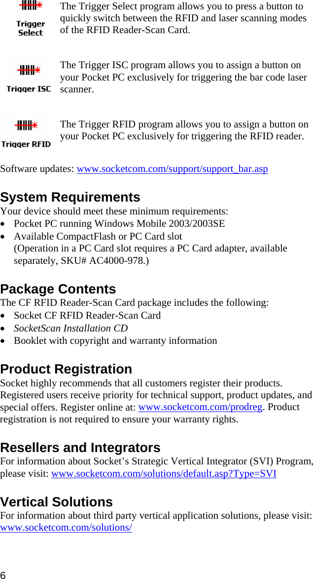 The Trigger Select program allows you to press a button to quickly switch between the RFID and laser scanning modes of the RFID Reader-Scan Card.     The Trigger ISC program allows you to assign a button on your Pocket PC exclusively for triggering the bar code laser scanner.    The Trigger RFID program allows you to assign a button on your Pocket PC exclusively for triggering the RFID reader.   Software updates: www.socketcom.com/support/support_bar.asp System Requirements Your device should meet these minimum requirements: • Pocket PC running Windows Mobile 2003/2003SE • Available CompactFlash or PC Card slot (Operation in a PC Card slot requires a PC Card adapter, available separately, SKU# AC4000-978.)  Package Contents The CF RFID Reader-Scan Card package includes the following: • Socket CF RFID Reader-Scan Card • SocketScan Installation CD • Booklet with copyright and warranty information  Product Registration Socket highly recommends that all customers register their products. Registered users receive priority for technical support, product updates, and special offers. Register online at: www.socketcom.com/prodreg. Product registration is not required to ensure your warranty rights.  Resellers and Integrators For information about Socket’s Strategic Vertical Integrator (SVI) Program, please visit: www.socketcom.com/solutions/default.asp?Type=SVI  Vertical Solutions For information about third party vertical application solutions, please visit: www.socketcom.com/solutions/ 6 