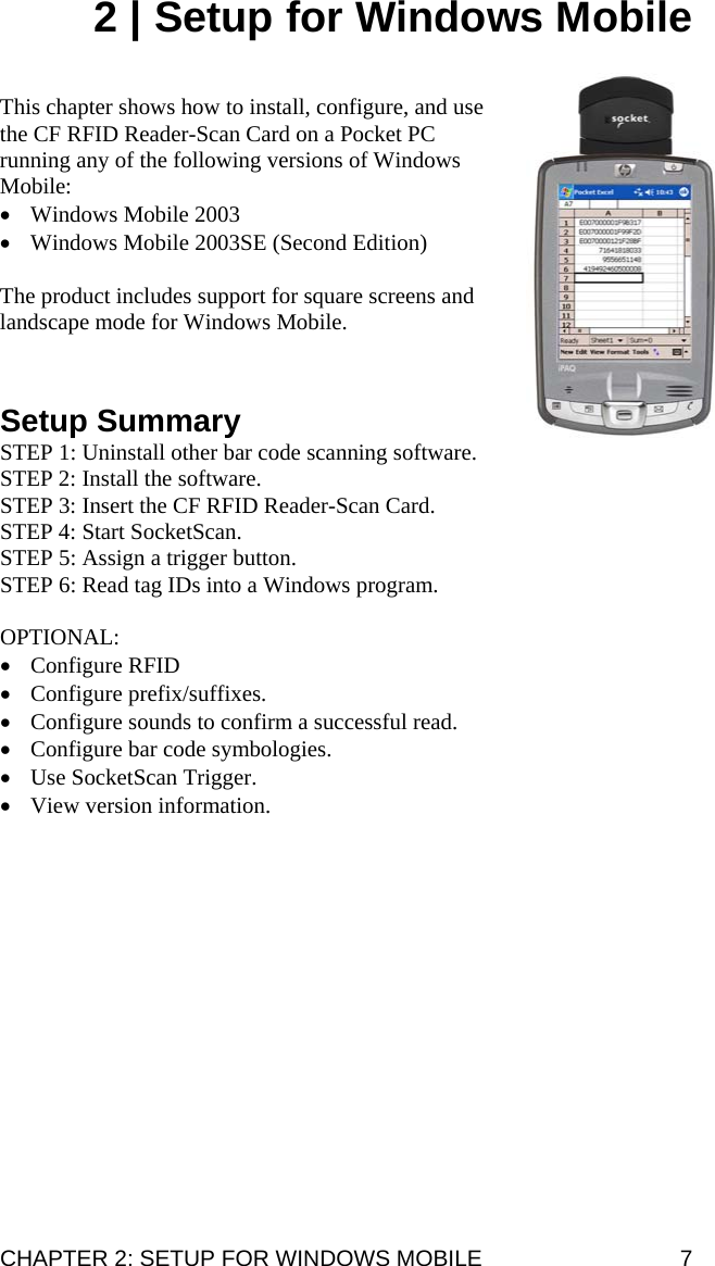 2 | Setup for Windows Mobile   This chapter shows how to install, configure, and use the CF RFID Reader-Scan Card on a Pocket PC running any of the following versions of Windows Mobile: • Windows Mobile 2003 • Windows Mobile 2003SE (Second Edition)  The product includes support for square screens and landscape mode for Windows Mobile.      Setup Summary STEP 1: Uninstall other bar code scanning software. STEP 2: Install the software. STEP 3: Insert the CF RFID Reader-Scan Card. STEP 4: Start SocketScan. STEP 5: Assign a trigger button. STEP 6: Read tag IDs into a Windows program.  OPTIONAL:  • Configure RFID • Configure prefix/suffixes. • Configure sounds to confirm a successful read. • Configure bar code symbologies. • Use SocketScan Trigger. • View version information. CHAPTER 2: SETUP FOR WINDOWS MOBILE  7 