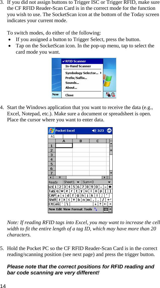  3. If you did not assign buttons to Trigger ISC or Trigger RFID, make sure the CF RFID Reader-Scan Card is in the correct mode for the function you wish to use. The SocketScan icon at the bottom of the Today screen indicates your current mode.   To switch modes, do either of the following: • If you assigned a button to Trigger Select, press the button. • Tap on the SocketScan icon. In the pop-up menu, tap to select the card mode you want.     4. Start the Windows application that you want to receive the data (e.g., Excel, Notepad, etc.). Make sure a document or spreadsheet is open. Place the cursor where you want to enter data.    Note: If reading RFID tags into Excel, you may want to increase the cell width to fit the entire length of a tag ID, which may have more than 20 characters.  5. Hold the Pocket PC so the CF RFID Reader-Scan Card is in the correct reading/scanning position (see next page) and press the trigger button.  Please note that the correct positions for RFID reading and bar code scanning are very different! 14 