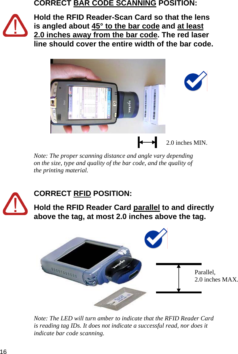 CORRECT BAR CODE SCANNING POSITION:   Hold the RFID Reader-Scan Card so that the lens is angled about 45° to the bar code and at least 2.0 inches away from the bar code. The red laser line should cover the entire width of the bar code.     Note: The proper scanning distance and angle vary depending on the size, type and quality of the bar code, and the quality of the printing material.   CORRECT RFID POSITION:   Hold the RFID Reader Card parallel to and directly above the tag, at most 2.0 inches above the tag.  2.0 inches MIN.  Parallel,  2.0 inches MAX. Note: The LED will turn amber to indicate that the RFID Reader Card is reading tag IDs. It does not indicate a successful read, nor does it indicate bar code scanning. 16 