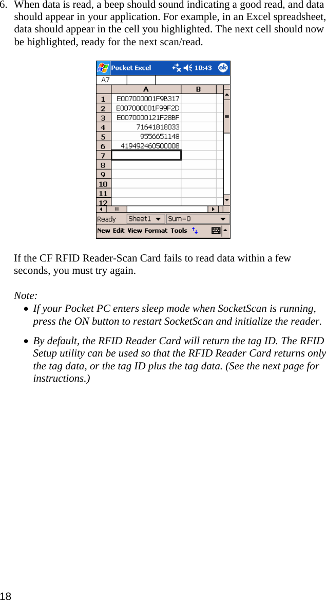 6. When data is read, a beep should sound indicating a good read, and data should appear in your application. For example, in an Excel spreadsheet, data should appear in the cell you highlighted. The next cell should now be highlighted, ready for the next scan/read.    If the CF RFID Reader-Scan Card fails to read data within a few seconds, you must try again.  Note:  • If your Pocket PC enters sleep mode when SocketScan is running, press the ON button to restart SocketScan and initialize the reader.  • By default, the RFID Reader Card will return the tag ID. The RFID Setup utility can be used so that the RFID Reader Card returns only the tag data, or the tag ID plus the tag data. (See the next page for instructions.)  18 