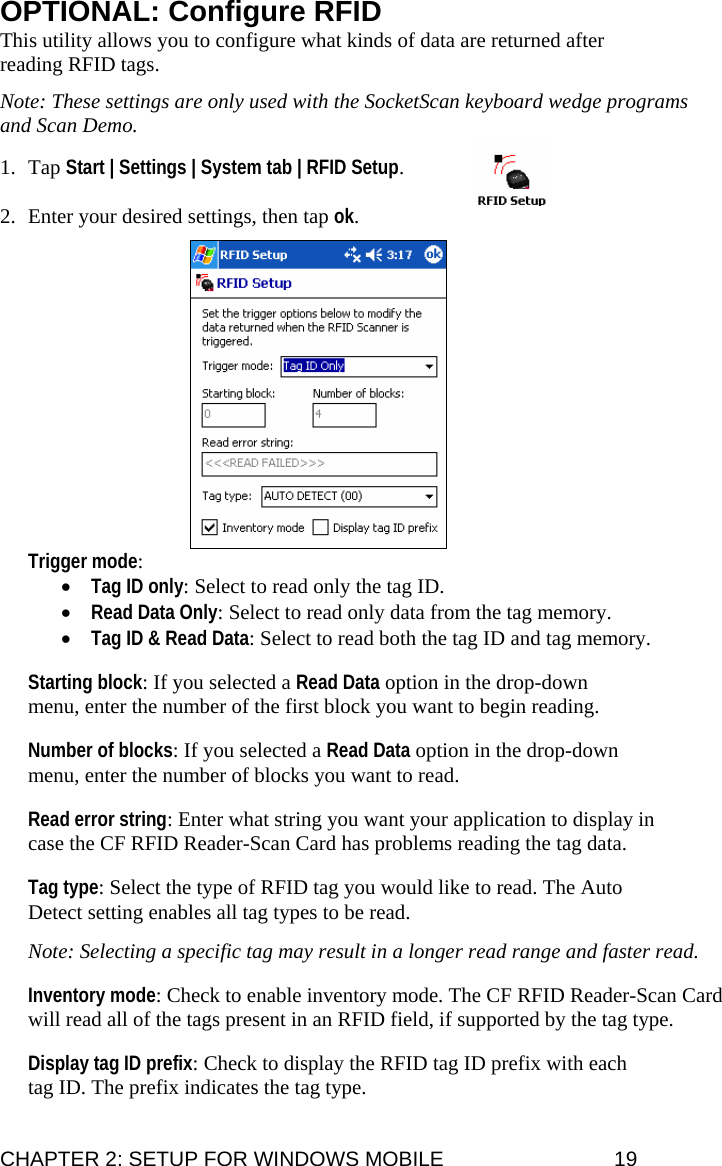 OPTIONAL: Configure RFID This utility allows you to configure what kinds of data are returned after reading RFID tags.  Note: These settings are only used with the SocketScan keyboard wedge programs and Scan Demo.  1. Tap Start | Settings | System tab | RFID Setup.   2. Enter your desired settings, then tap ok.   Trigger mode: • Tag ID only: Select to read only the tag ID. • Read Data Only: Select to read only data from the tag memory. • Tag ID &amp; Read Data: Select to read both the tag ID and tag memory.  Starting block: If you selected a Read Data option in the drop-down menu, enter the number of the first block you want to begin reading.  Number of blocks: If you selected a Read Data option in the drop-down menu, enter the number of blocks you want to read.  Read error string: Enter what string you want your application to display in case the CF RFID Reader-Scan Card has problems reading the tag data.  Tag type: Select the type of RFID tag you would like to read. The Auto Detect setting enables all tag types to be read.  Note: Selecting a specific tag may result in a longer read range and faster read.  Inventory mode: Check to enable inventory mode. The CF RFID Reader-Scan Card will read all of the tags present in an RFID field, if supported by the tag type.  Display tag ID prefix: Check to display the RFID tag ID prefix with each tag ID. The prefix indicates the tag type. CHAPTER 2: SETUP FOR WINDOWS MOBILE  19 