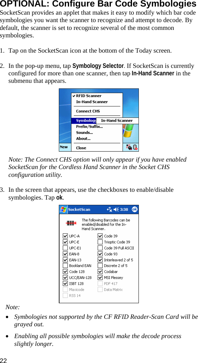 OPTIONAL: Configure Bar Code Symbologies SocketScan provides an applet that makes it easy to modify which bar code symbologies you want the scanner to recognize and attempt to decode. By default, the scanner is set to recognize several of the most common symbologies.  1. Tap on the SocketScan icon at the bottom of the Today screen.   2. In the pop-up menu, tap Symbology Selector. If SocketScan is currently configured for more than one scanner, then tap In-Hand Scanner in the submenu that appears.    Note: The Connect CHS option will only appear if you have enabled SocketScan for the Cordless Hand Scanner in the Socket CHS configuration utility.  3. In the screen that appears, use the checkboxes to enable/disable symbologies. Tap ok.   Note:  • Symbologies not supported by the CF RFID Reader-Scan Card will be grayed out.  • Enabling all possible symbologies will make the decode process slightly longer. 22 