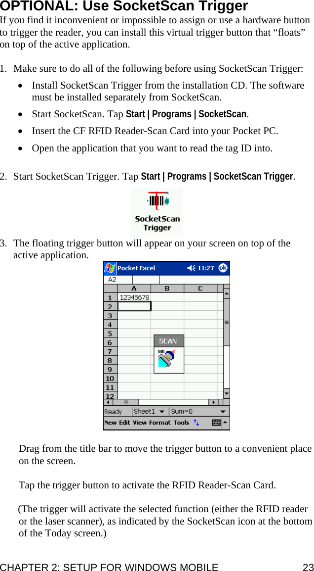  OPTIONAL: Use SocketScan Trigger If you find it inconvenient or impossible to assign or use a hardware button to trigger the reader, you can install this virtual trigger button that “floats” on top of the active application.  1. Make sure to do all of the following before using SocketScan Trigger: • Install SocketScan Trigger from the installation CD. The software must be installed separately from SocketScan. • Start SocketScan. Tap Start | Programs | SocketScan. • Insert the CF RFID Reader-Scan Card into your Pocket PC. • Open the application that you want to read the tag ID into.  2. Start SocketScan Trigger. Tap Start | Programs | SocketScan Trigger.   3. The floating trigger button will appear on your screen on top of the active application.    Drag from the title bar to move the trigger button to a convenient place on the screen.  Tap the trigger button to activate the RFID Reader-Scan Card.   (The trigger will activate the selected function (either the RFID reader or the laser scanner), as indicated by the SocketScan icon at the bottom of the Today screen.) CHAPTER 2: SETUP FOR WINDOWS MOBILE  23 