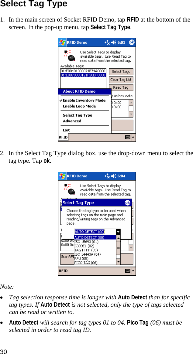 Select Tag Type  1. In the main screen of Socket RFID Demo, tap RFID at the bottom of the screen. In the pop-up menu, tap Select Tag Type.    2. In the Select Tag Type dialog box, use the drop-down menu to select the tag type. Tap ok.     Note:  • Tag selection response time is longer with Auto Detect than for specific tag types. If Auto Detect is not selected, only the type of tags selected can be read or written to. • Auto Detect will search for tag types 01 to 04. Pico Tag (06) must be selected in order to read tag ID. 30 