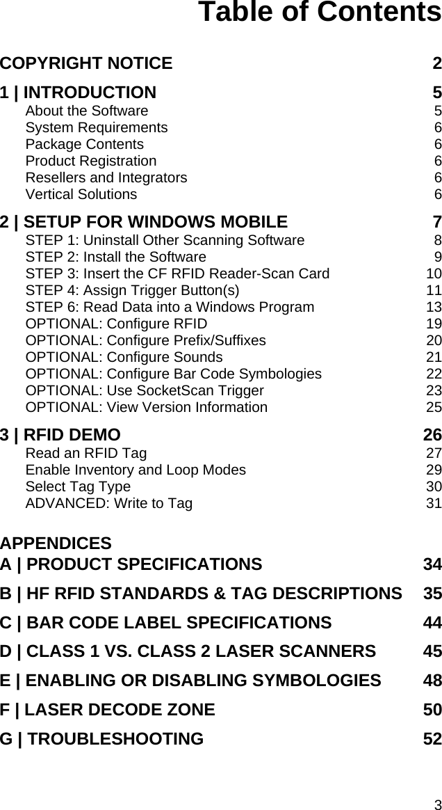 Table of Contents   COPYRIGHT NOTICE  2 1 | INTRODUCTION  5 About the Software  5 System Requirements  6 Package Contents  6 Product Registration  6 Resellers and Integrators  6 Vertical Solutions  6 2 | SETUP FOR WINDOWS MOBILE  7 STEP 1: Uninstall Other Scanning Software  8 STEP 2: Install the Software  9 STEP 3: Insert the CF RFID Reader-Scan Card  10 STEP 4: Assign Trigger Button(s)  11 STEP 6: Read Data into a Windows Program  13 OPTIONAL: Configure RFID  19 OPTIONAL: Configure Prefix/Suffixes  20 OPTIONAL: Configure Sounds  21 OPTIONAL: Configure Bar Code Symbologies  22 OPTIONAL: Use SocketScan Trigger  23 OPTIONAL: View Version Information  25 3 | RFID DEMO  26 Read an RFID Tag  27 Enable Inventory and Loop Modes  29 Select Tag Type  30 ADVANCED: Write to Tag  31 APPENDICES A | PRODUCT SPECIFICATIONS  34 B | HF RFID STANDARDS &amp; TAG DESCRIPTIONS  35 C | BAR CODE LABEL SPECIFICATIONS  44 D | CLASS 1 VS. CLASS 2 LASER SCANNERS  45 E | ENABLING OR DISABLING SYMBOLOGIES  48 F | LASER DECODE ZONE  50 G | TROUBLESHOOTING  52 3 