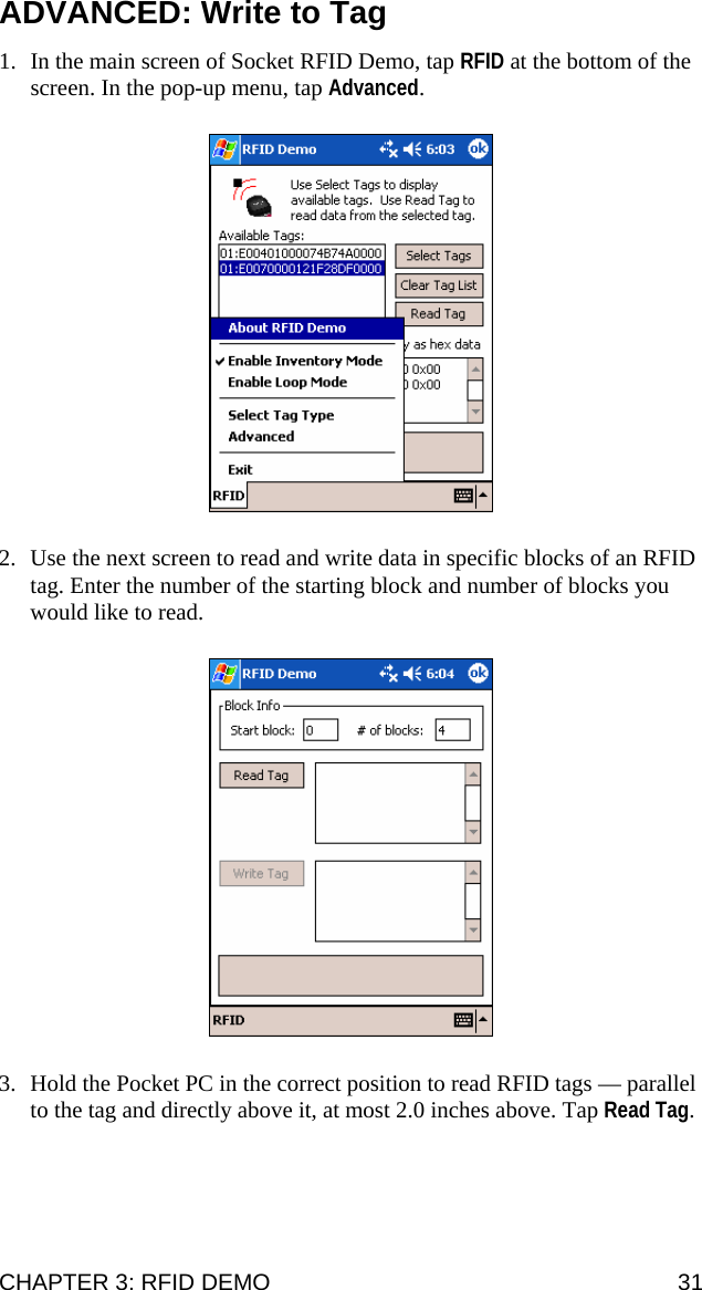 ADVANCED: Write to Tag 1. In the main screen of Socket RFID Demo, tap RFID at the bottom of the screen. In the pop-up menu, tap Advanced.  2. Use the next screen to read and write data in specific blocks of an RFID tag. Enter the number of the starting block and number of blocks you would like to read.  3. Hold the Pocket PC in the correct position to read RFID tags — parallel to the tag and directly above it, at most 2.0 inches above. Tap Read Tag. CHAPTER 3: RFID DEMO  31 