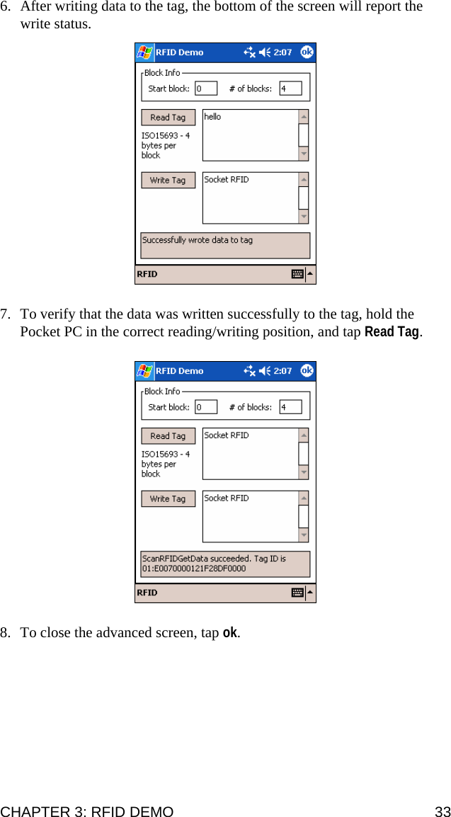 6. After writing data to the tag, the bottom of the screen will report the write status.  7. To verify that the data was written successfully to the tag, hold the Pocket PC in the correct reading/writing position, and tap Read Tag.  8. To close the advanced screen, tap ok. CHAPTER 3: RFID DEMO  33 