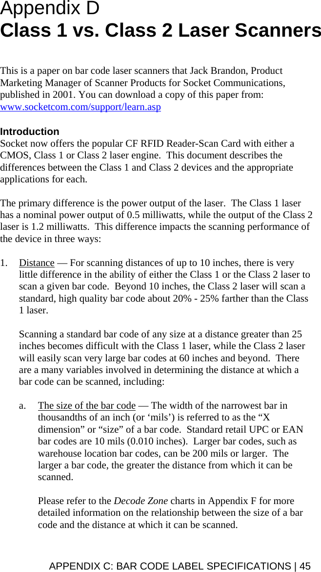  Appendix D  Class 1 vs. Class 2 Laser Scanners   This is a paper on bar code laser scanners that Jack Brandon, Product Marketing Manager of Scanner Products for Socket Communications, published in 2001. You can download a copy of this paper from: www.socketcom.com/support/learn.asp  Introduction Socket now offers the popular CF RFID Reader-Scan Card with either a CMOS, Class 1 or Class 2 laser engine.  This document describes the differences between the Class 1 and Class 2 devices and the appropriate applications for each.  The primary difference is the power output of the laser.  The Class 1 laser has a nominal power output of 0.5 milliwatts, while the output of the Class 2 laser is 1.2 milliwatts.  This difference impacts the scanning performance of the device in three ways:   1. Distance — For scanning distances of up to 10 inches, there is very little difference in the ability of either the Class 1 or the Class 2 laser to scan a given bar code.  Beyond 10 inches, the Class 2 laser will scan a standard, high quality bar code about 20% - 25% farther than the Class 1 laser.  Scanning a standard bar code of any size at a distance greater than 25 inches becomes difficult with the Class 1 laser, while the Class 2 laser will easily scan very large bar codes at 60 inches and beyond.  There are a many variables involved in determining the distance at which a bar code can be scanned, including:  a. The size of the bar code — The width of the narrowest bar in thousandths of an inch (or ‘mils’) is referred to as the “X dimension” or “size” of a bar code.  Standard retail UPC or EAN bar codes are 10 mils (0.010 inches).  Larger bar codes, such as warehouse location bar codes, can be 200 mils or larger.  The larger a bar code, the greater the distance from which it can be scanned.    Please refer to the Decode Zone charts in Appendix F for more detailed information on the relationship between the size of a bar code and the distance at which it can be scanned. APPENDIX C: BAR CODE LABEL SPECIFICATIONS | 45 