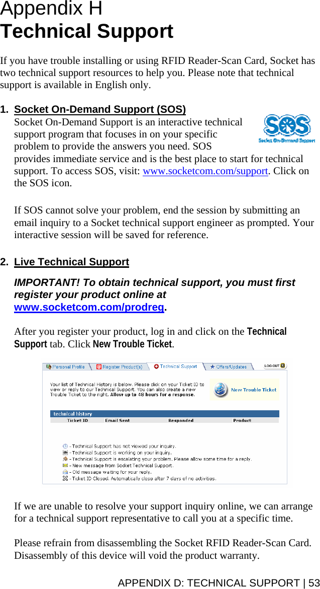  Appendix H  Technical Support  If you have trouble installing or using RFID Reader-Scan Card, Socket has two technical support resources to help you. Please note that technical support is available in English only.  1.  Socket On-Demand Support (SOS) Socket On-Demand Support is an interactive technical support program that focuses in on your specific problem to provide the answers you need. SOS provides immediate service and is the best place to start for technical support. To access SOS, visit: www.socketcom.com/support. Click on the SOS icon.   If SOS cannot solve your problem, end the session by submitting an email inquiry to a Socket technical support engineer as prompted. Your interactive session will be saved for reference.  2.  Live Technical Support  IMPORTANT! To obtain technical support, you must first register your product online at www.socketcom.com/prodreg.  After you register your product, log in and click on the Technical Support tab. Click New Trouble Ticket.     If we are unable to resolve your support inquiry online, we can arrange for a technical support representative to call you at a specific time.  Please refrain from disassembling the Socket RFID Reader-Scan Card. Disassembly of this device will void the product warranty. APPENDIX D: TECHNICAL SUPPORT | 53 