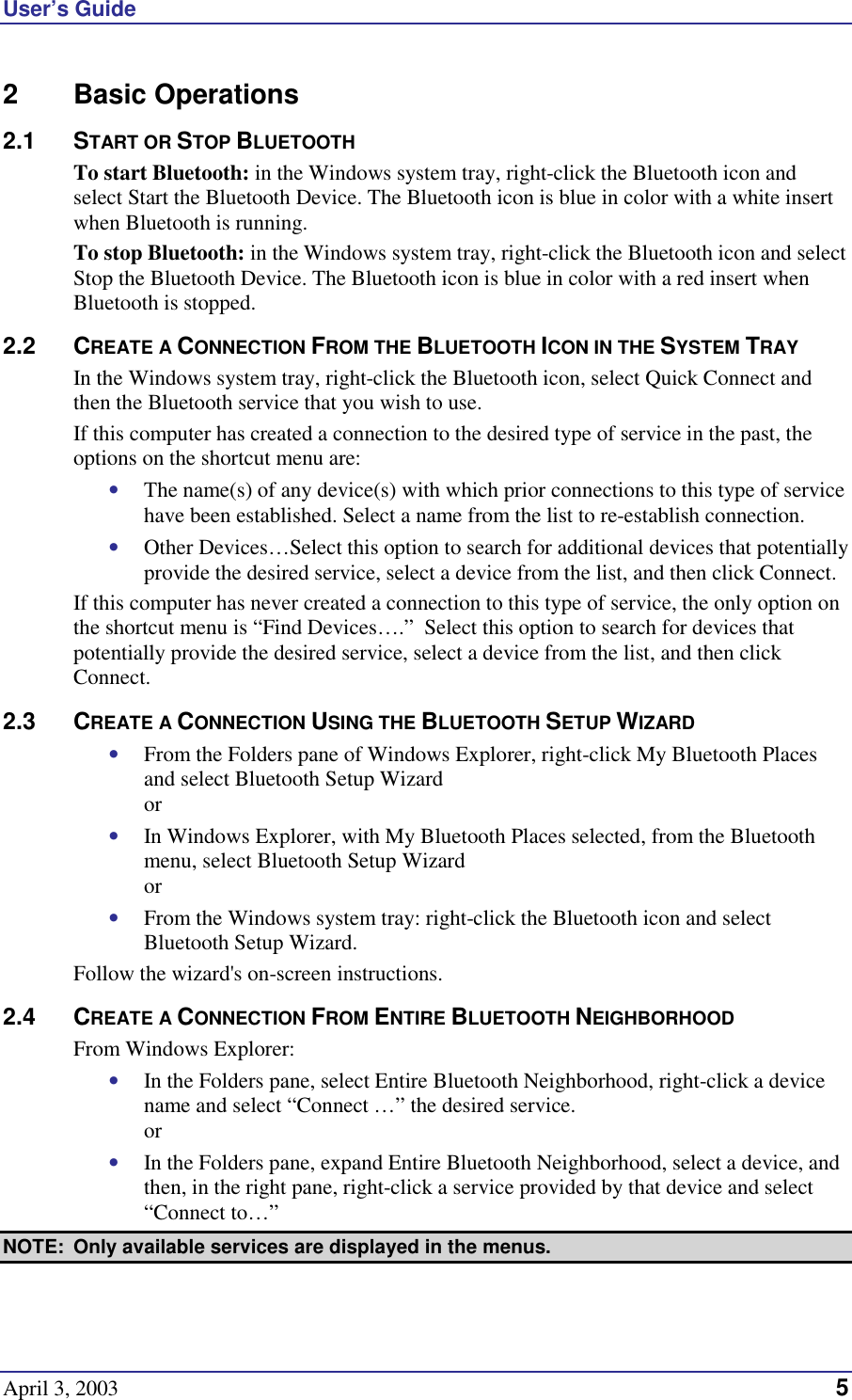 User’s Guide April 3, 2003  5 2 Basic Operations 2.1 START OR STOP BLUETOOTH To start Bluetooth: in the Windows system tray, right-click the Bluetooth icon and select Start the Bluetooth Device. The Bluetooth icon is blue in color with a white insert when Bluetooth is running. To stop Bluetooth: in the Windows system tray, right-click the Bluetooth icon and select Stop the Bluetooth Device. The Bluetooth icon is blue in color with a red insert when Bluetooth is stopped.  2.2 CREATE A CONNECTION FROM THE BLUETOOTH ICON IN THE SYSTEM TRAY In the Windows system tray, right-click the Bluetooth icon, select Quick Connect and then the Bluetooth service that you wish to use. If this computer has created a connection to the desired type of service in the past, the options on the shortcut menu are: •  The name(s) of any device(s) with which prior connections to this type of service have been established. Select a name from the list to re-establish connection. •  Other Devices…Select this option to search for additional devices that potentially provide the desired service, select a device from the list, and then click Connect. If this computer has never created a connection to this type of service, the only option on the shortcut menu is “Find Devices….”  Select this option to search for devices that potentially provide the desired service, select a device from the list, and then click Connect. 2.3 CREATE A CONNECTION USING THE BLUETOOTH SETUP WIZARD •  From the Folders pane of Windows Explorer, right-click My Bluetooth Places and select Bluetooth Setup Wizard or •  In Windows Explorer, with My Bluetooth Places selected, from the Bluetooth menu, select Bluetooth Setup Wizard or •  From the Windows system tray: right-click the Bluetooth icon and select Bluetooth Setup Wizard. Follow the wizard&apos;s on-screen instructions. 2.4 CREATE A CONNECTION FROM ENTIRE BLUETOOTH NEIGHBORHOOD From Windows Explorer: •  In the Folders pane, select Entire Bluetooth Neighborhood, right-click a device name and select “Connect …” the desired service.  or •  In the Folders pane, expand Entire Bluetooth Neighborhood, select a device, and then, in the right pane, right-click a service provided by that device and select “Connect to…” NOTE:  Only available services are displayed in the menus. 
