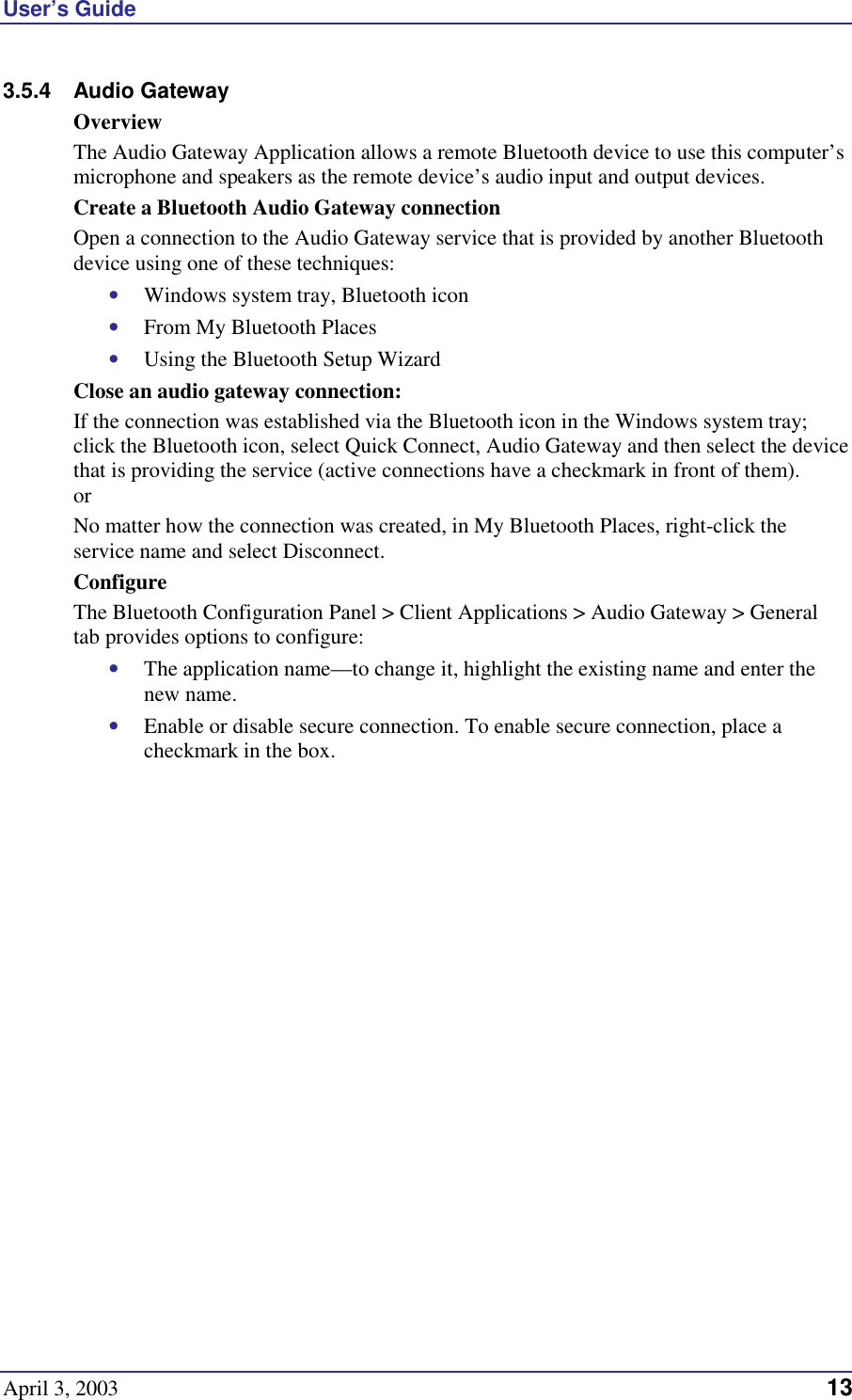 User’s Guide April 3, 2003                                                                                                                                   13 3.5.4 Audio Gateway Overview The Audio Gateway Application allows a remote Bluetooth device to use this computer’s microphone and speakers as the remote device’s audio input and output devices. Create a Bluetooth Audio Gateway connection  Open a connection to the Audio Gateway service that is provided by another Bluetooth device using one of these techniques: •  Windows system tray, Bluetooth icon •  From My Bluetooth Places •  Using the Bluetooth Setup Wizard Close an audio gateway connection: If the connection was established via the Bluetooth icon in the Windows system tray; click the Bluetooth icon, select Quick Connect, Audio Gateway and then select the device that is providing the service (active connections have a checkmark in front of them). or No matter how the connection was created, in My Bluetooth Places, right-click the service name and select Disconnect. Configure The Bluetooth Configuration Panel &gt; Client Applications &gt; Audio Gateway &gt; General tab provides options to configure: •  The application name—to change it, highlight the existing name and enter the new name. •  Enable or disable secure connection. To enable secure connection, place a checkmark in the box. 