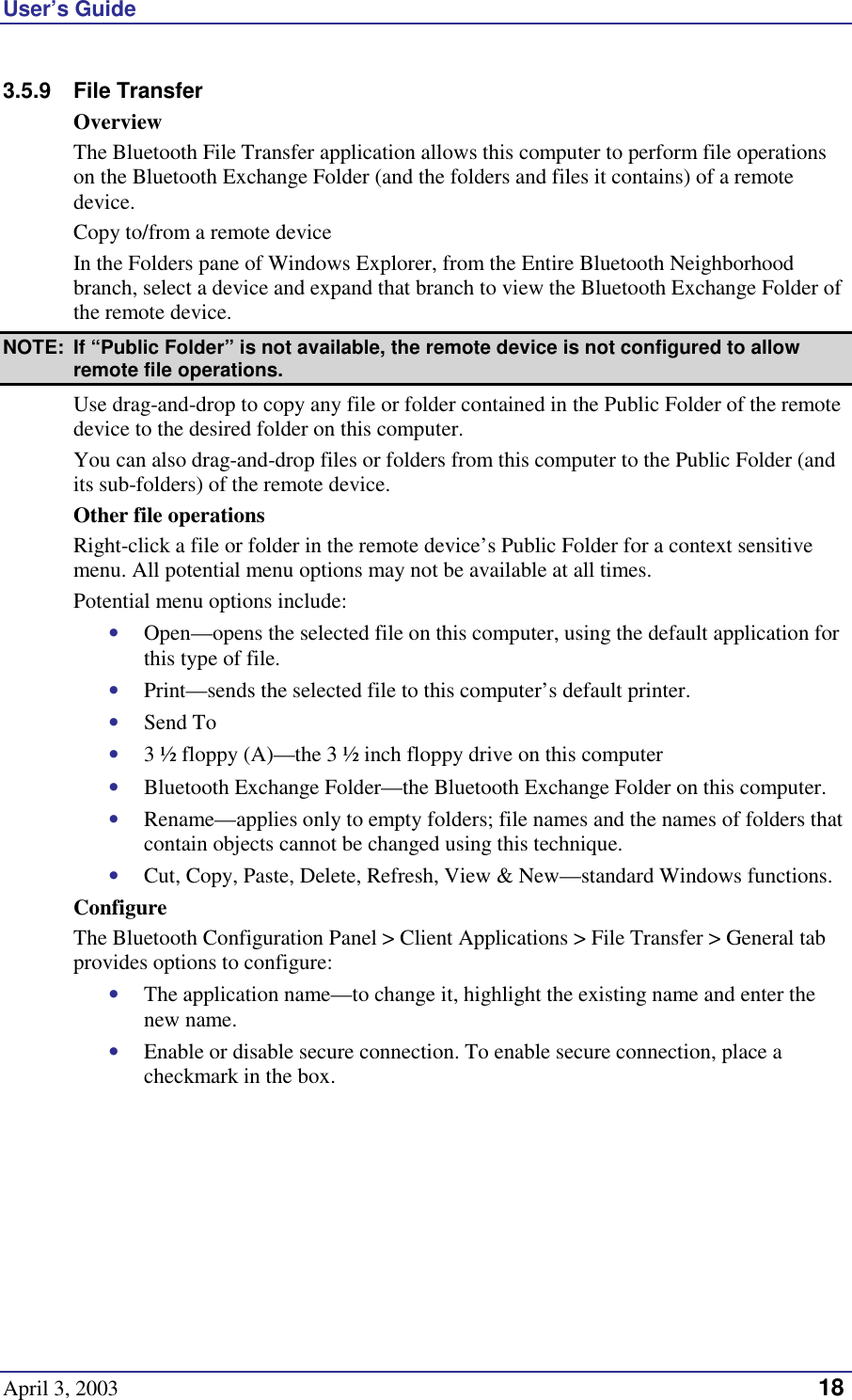 User’s Guide April 3, 2003   18 3.5.9 File Transfer Overview The Bluetooth File Transfer application allows this computer to perform file operations on the Bluetooth Exchange Folder (and the folders and files it contains) of a remote device. Copy to/from a remote device In the Folders pane of Windows Explorer, from the Entire Bluetooth Neighborhood branch, select a device and expand that branch to view the Bluetooth Exchange Folder of the remote device. NOTE:  If “Public Folder” is not available, the remote device is not configured to allow remote file operations. Use drag-and-drop to copy any file or folder contained in the Public Folder of the remote device to the desired folder on this computer. You can also drag-and-drop files or folders from this computer to the Public Folder (and its sub-folders) of the remote device. Other file operations Right-click a file or folder in the remote device’s Public Folder for a context sensitive menu. All potential menu options may not be available at all times. Potential menu options include: •  Open—opens the selected file on this computer, using the default application for this type of file. •  Print—sends the selected file to this computer’s default printer. •  Send To •  3 ½ floppy (A)—the 3 ½ inch floppy drive on this computer •  Bluetooth Exchange Folder—the Bluetooth Exchange Folder on this computer. •  Rename—applies only to empty folders; file names and the names of folders that contain objects cannot be changed using this technique. •  Cut, Copy, Paste, Delete, Refresh, View &amp; New—standard Windows functions. Configure The Bluetooth Configuration Panel &gt; Client Applications &gt; File Transfer &gt; General tab provides options to configure: •  The application name—to change it, highlight the existing name and enter the new name. •  Enable or disable secure connection. To enable secure connection, place a checkmark in the box. 