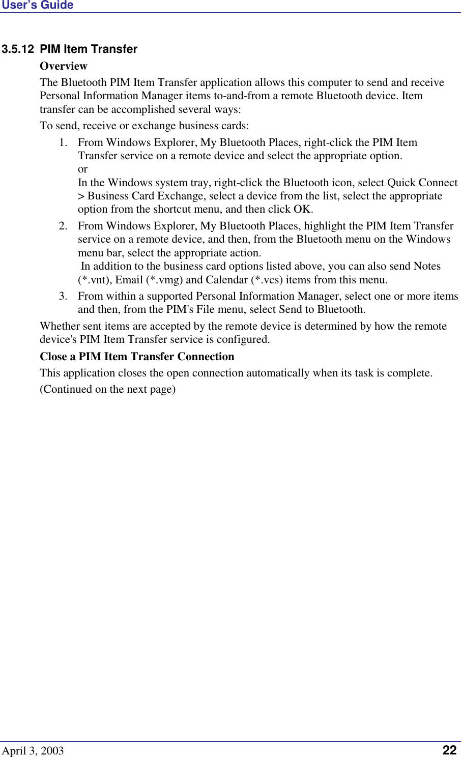 User’s Guide April 3, 2003   22 3.5.12  PIM Item Transfer Overview The Bluetooth PIM Item Transfer application allows this computer to send and receive Personal Information Manager items to-and-from a remote Bluetooth device. Item transfer can be accomplished several ways: To send, receive or exchange business cards: 1.  From Windows Explorer, My Bluetooth Places, right-click the PIM Item Transfer service on a remote device and select the appropriate option. or In the Windows system tray, right-click the Bluetooth icon, select Quick Connect &gt; Business Card Exchange, select a device from the list, select the appropriate option from the shortcut menu, and then click OK. 2.  From Windows Explorer, My Bluetooth Places, highlight the PIM Item Transfer service on a remote device, and then, from the Bluetooth menu on the Windows menu bar, select the appropriate action.   In addition to the business card options listed above, you can also send Notes (*.vnt), Email (*.vmg) and Calendar (*.vcs) items from this menu. 3.  From within a supported Personal Information Manager, select one or more items and then, from the PIM&apos;s File menu, select Send to Bluetooth. Whether sent items are accepted by the remote device is determined by how the remote device&apos;s PIM Item Transfer service is configured. Close a PIM Item Transfer Connection This application closes the open connection automatically when its task is complete. (Continued on the next page) 