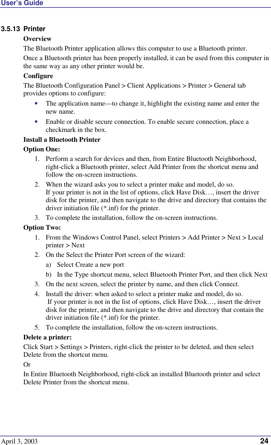 User’s Guide April 3, 2003   24 3.5.13 Printer Overview The Bluetooth Printer application allows this computer to use a Bluetooth printer. Once a Bluetooth printer has been properly installed, it can be used from this computer in the same way as any other printer would be. Configure The Bluetooth Configuration Panel &gt; Client Applications &gt; Printer &gt; General tab provides options to configure: •  The application name—to change it, highlight the existing name and enter the new name. •  Enable or disable secure connection. To enable secure connection, place a checkmark in the box. Install a Bluetooth Printer Option One: 1.  Perform a search for devices and then, from Entire Bluetooth Neighborhood, right-click a Bluetooth printer, select Add Printer from the shortcut menu and follow the on-screen instructions.  2.  When the wizard asks you to select a printer make and model, do so.  If your printer is not in the list of options, click Have Disk…, insert the driver disk for the printer, and then navigate to the drive and directory that contains the driver initiation file (*.inf) for the printer. 3.  To complete the installation, follow the on-screen instructions. Option Two: 1.  From the Windows Control Panel, select Printers &gt; Add Printer &gt; Next &gt; Local printer &gt; Next 2.  On the Select the Printer Port screen of the wizard: a)  Select Create a new port b)  In the Type shortcut menu, select Bluetooth Printer Port, and then click Next 3.  On the next screen, select the printer by name, and then click Connect.  4.  Install the driver: when asked to select a printer make and model, do so.  If your printer is not in the list of options, click Have Disk…, insert the driver disk for the printer, and then navigate to the drive and directory that contain the driver initiation file (*.inf) for the printer. 5.  To complete the installation, follow the on-screen instructions. Delete a printer: Click Start &gt; Settings &gt; Printers, right-click the printer to be deleted, and then select Delete from the shortcut menu. Or In Entire Bluetooth Neighborhood, right-click an installed Bluetooth printer and select Delete Printer from the shortcut menu.  