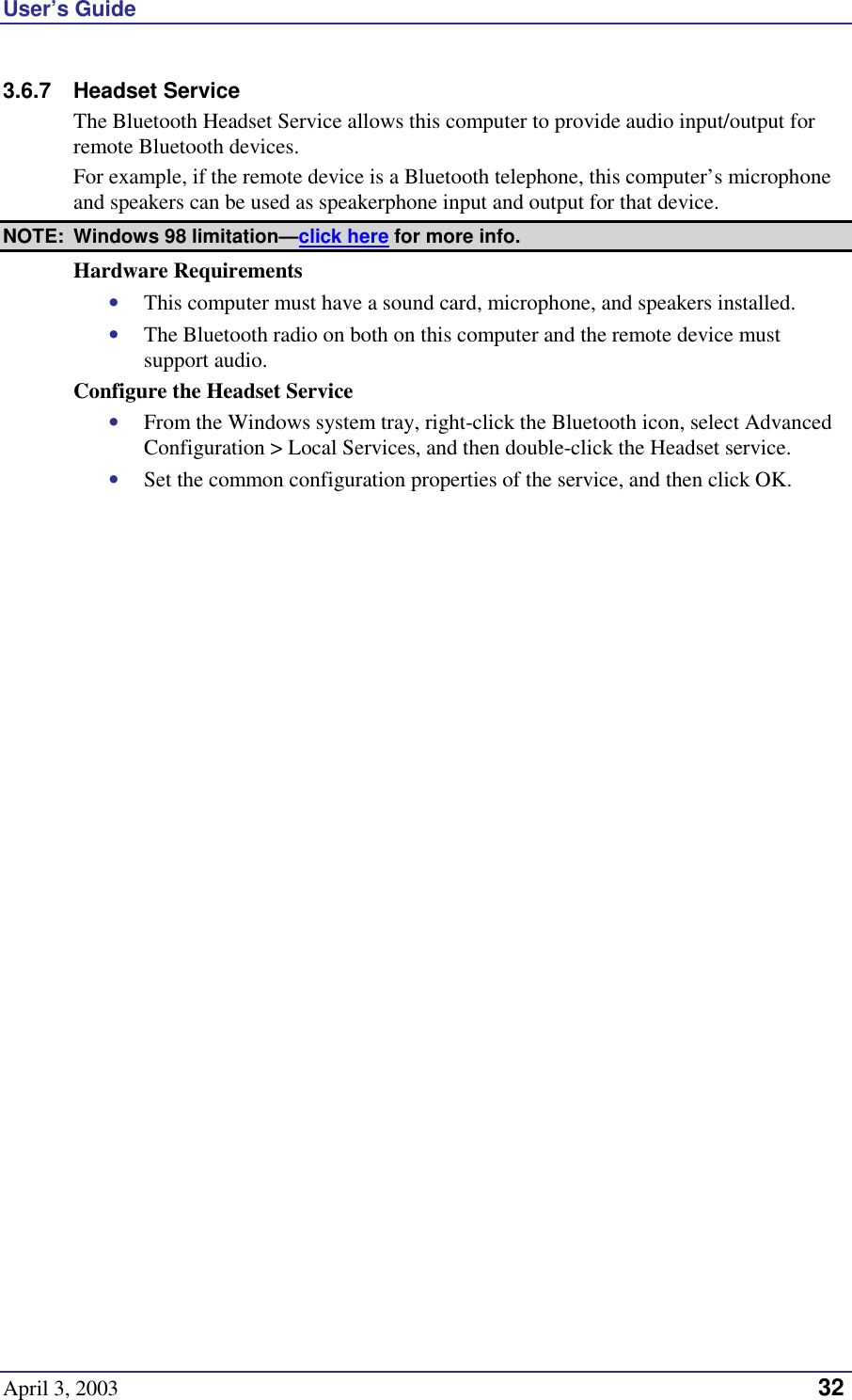 User’s Guide April 3, 2003   32 3.6.7 Headset Service The Bluetooth Headset Service allows this computer to provide audio input/output for remote Bluetooth devices. For example, if the remote device is a Bluetooth telephone, this computer’s microphone and speakers can be used as speakerphone input and output for that device. NOTE:  Windows 98 limitation—click here for more info. Hardware Requirements •  This computer must have a sound card, microphone, and speakers installed. •  The Bluetooth radio on both on this computer and the remote device must support audio. Configure the Headset Service •  From the Windows system tray, right-click the Bluetooth icon, select Advanced Configuration &gt; Local Services, and then double-click the Headset service. •  Set the common configuration properties of the service, and then click OK. 