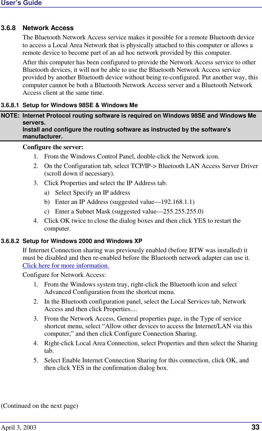 User’s Guide April 3, 2003   33 3.6.8 Network Access The Bluetooth Network Access service makes it possible for a remote Bluetooth device to access a Local Area Network that is physically attached to this computer or allows a remote device to become part of an ad hoc network provided by this computer. After this computer has been configured to provide the Network Access service to other Bluetooth devices, it will not be able to use the Bluetooth Network Access service provided by another Bluetooth device without being re-configured. Put another way, this computer cannot be both a Bluetooth Network Access server and a Bluetooth Network Access client at the same time. 3.6.8.1  Setup for Windows 98SE &amp; Windows Me NOTE:  Internet Protocol routing software is required on Windows 98SE and Windows Me servers. Install and configure the routing software as instructed by the software&apos;s manufacturer. Configure the server: 1.  From the Windows Control Panel, double-click the Network icon. 2.  On the Configuration tab, select TCP/IP-&gt; Bluetooth LAN Access Server Driver (scroll down if necessary). 3.  Click Properties and select the IP Address tab. a)  Select Specify an IP address b)  Enter an IP Address (suggested value—192.168.1.1) c)  Enter a Subnet Mask (suggested value—255.255.255.0) 4.  Click OK twice to close the dialog boxes and then click YES to restart the computer. 3.6.8.2  Setup for Windows 2000 and Windows XP If Internet Connection sharing was previously enabled (before BTW was installed) it must be disabled and then re-enabled before the Bluetooth network adapter can use it. Click here for more information. Configure for Network Access: 1.  From the Windows system tray, right-click the Bluetooth icon and select Advanced Configuration from the shortcut menu. 2.  In the Bluetooth configuration panel, select the Local Services tab, Network Access and then click Properties.... 3.  From the Network Access, General properties page, in the Type of service shortcut menu, select “Allow other devices to access the Internet/LAN via this computer,” and then click Configure Connection Sharing. 4.  Right-click Local Area Connection, select Properties and then select the Sharing tab. 5.  Select Enable Internet Connection Sharing for this connection, click OK, and then click YES in the confirmation dialog box.    (Continued on the next page) 