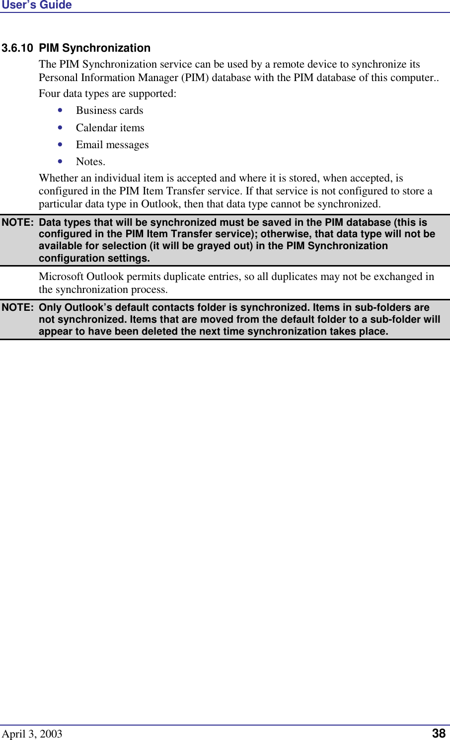 User’s Guide April 3, 2003   38 3.6.10 PIM Synchronization The PIM Synchronization service can be used by a remote device to synchronize its Personal Information Manager (PIM) database with the PIM database of this computer.. Four data types are supported: •  Business cards •  Calendar items •  Email messages •  Notes. Whether an individual item is accepted and where it is stored, when accepted, is configured in the PIM Item Transfer service. If that service is not configured to store a particular data type in Outlook, then that data type cannot be synchronized. NOTE:  Data types that will be synchronized must be saved in the PIM database (this is configured in the PIM Item Transfer service); otherwise, that data type will not be available for selection (it will be grayed out) in the PIM Synchronization configuration settings. Microsoft Outlook permits duplicate entries, so all duplicates may not be exchanged in the synchronization process. NOTE:  Only Outlook’s default contacts folder is synchronized. Items in sub-folders are not synchronized. Items that are moved from the default folder to a sub-folder will appear to have been deleted the next time synchronization takes place. 