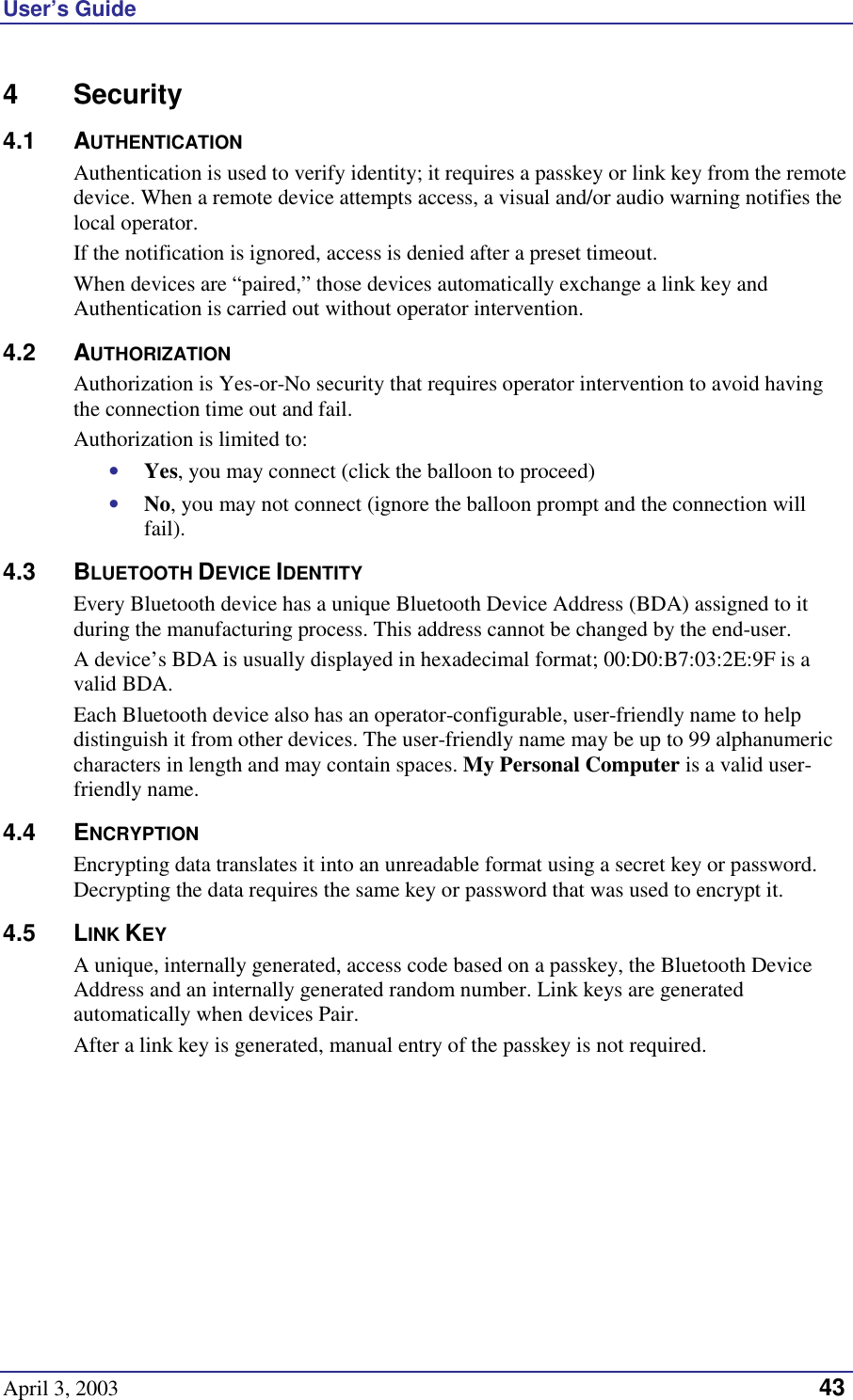 User’s Guide April 3, 2003   43 4 Security 4.1 AUTHENTICATION Authentication is used to verify identity; it requires a passkey or link key from the remote device. When a remote device attempts access, a visual and/or audio warning notifies the local operator. If the notification is ignored, access is denied after a preset timeout. When devices are “paired,” those devices automatically exchange a link key and Authentication is carried out without operator intervention.  4.2 AUTHORIZATION Authorization is Yes-or-No security that requires operator intervention to avoid having the connection time out and fail. Authorization is limited to: •  Yes, you may connect (click the balloon to proceed) •  No, you may not connect (ignore the balloon prompt and the connection will fail). 4.3 BLUETOOTH DEVICE IDENTITY Every Bluetooth device has a unique Bluetooth Device Address (BDA) assigned to it during the manufacturing process. This address cannot be changed by the end-user. A device’s BDA is usually displayed in hexadecimal format; 00:D0:B7:03:2E:9F is a valid BDA. Each Bluetooth device also has an operator-configurable, user-friendly name to help distinguish it from other devices. The user-friendly name may be up to 99 alphanumeric characters in length and may contain spaces. My Personal Computer is a valid user-friendly name. 4.4 ENCRYPTION Encrypting data translates it into an unreadable format using a secret key or password. Decrypting the data requires the same key or password that was used to encrypt it. 4.5 LINK KEY A unique, internally generated, access code based on a passkey, the Bluetooth Device Address and an internally generated random number. Link keys are generated automatically when devices Pair. After a link key is generated, manual entry of the passkey is not required. 