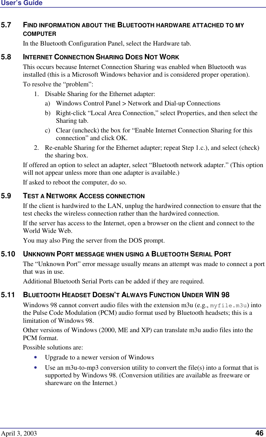 User’s Guide April 3, 2003   46 5.7 FIND INFORMATION ABOUT THE BLUETOOTH HARDWARE ATTACHED TO MY COMPUTER In the Bluetooth Configuration Panel, select the Hardware tab. 5.8 INTERNET CONNECTION SHARING DOES NOT WORK This occurs because Internet Connection Sharing was enabled when Bluetooth was installed (this is a Microsoft Windows behavior and is considered proper operation). To resolve the “problem”: 1.  Disable Sharing for the Ethernet adapter:  a)  Windows Control Panel &gt; Network and Dial-up Connections  b)  Right-click “Local Area Connection,” select Properties, and then select the Sharing tab. c)  Clear (uncheck) the box for “Enable Internet Connection Sharing for this connection” and click OK. 2.  Re-enable Sharing for the Ethernet adapter; repeat Step 1.c.), and select (check) the sharing box. If offered an option to select an adapter, select “Bluetooth network adapter.” (This option will not appear unless more than one adapter is available.) If asked to reboot the computer, do so. 5.9 TEST A NETWORK ACCESS CONNECTION If the client is hardwired to the LAN, unplug the hardwired connection to ensure that the test checks the wireless connection rather than the hardwired connection. If the server has access to the Internet, open a browser on the client and connect to the World Wide Web. You may also Ping the server from the DOS prompt. 5.10 UNKNOWN PORT MESSAGE WHEN USING A BLUETOOTH SERIAL PORT The “Unknown Port” error message usually means an attempt was made to connect a port that was in use. Additional Bluetooth Serial Ports can be added if they are required. 5.11 BLUETOOTH HEADSET DOESN’T ALWAYS FUNCTION UNDER WIN 98 Windows 98 cannot convert audio files with the extension m3u (e.g., myfile.m3u) into the Pulse Code Modulation (PCM) audio format used by Bluetooth headsets; this is a limitation of Windows 98. Other versions of Windows (2000, ME and XP) can translate m3u audio files into the PCM format. Possible solutions are: •  Upgrade to a newer version of Windows •  Use an m3u-to-mp3 conversion utility to convert the file(s) into a format that is supported by Windows 98. (Conversion utilities are available as freeware or shareware on the Internet.) 