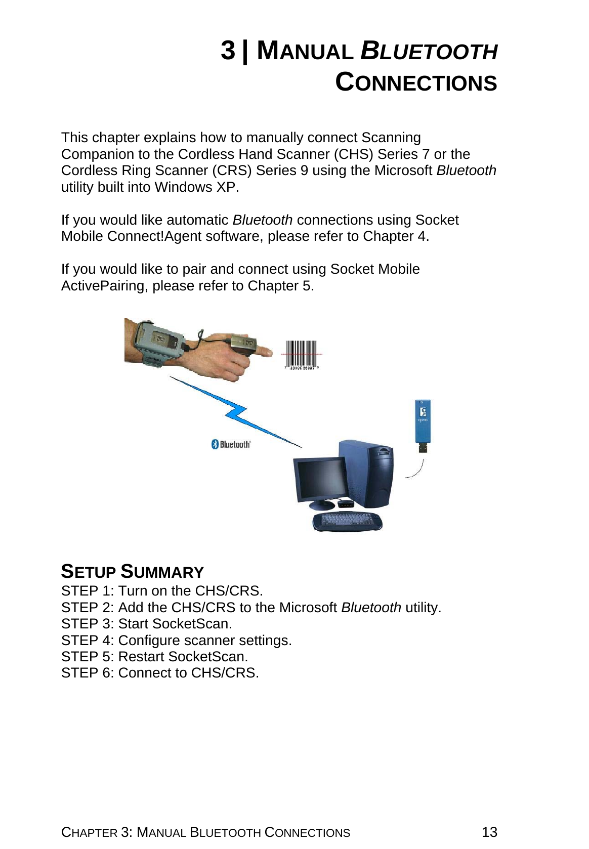 CHAPTER 3: MANUAL BLUETOOTH CONNECTIONS 13 3 | MANUAL BLUETOOTH CONNECTIONS   This chapter explains how to manually connect Scanning Companion to the Cordless Hand Scanner (CHS) Series 7 or the Cordless Ring Scanner (CRS) Series 9 using the Microsoft Bluetooth utility built into Windows XP.  If you would like automatic Bluetooth connections using Socket Mobile Connect!Agent software, please refer to Chapter 4.   If you would like to pair and connect using Socket Mobile ActivePairing, please refer to Chapter 5.      SETUP SUMMARY STEP 1: Turn on the CHS/CRS. STEP 2: Add the CHS/CRS to the Microsoft Bluetooth utility. STEP 3: Start SocketScan. STEP 4: Configure scanner settings. STEP 5: Restart SocketScan. STEP 6: Connect to CHS/CRS. 
