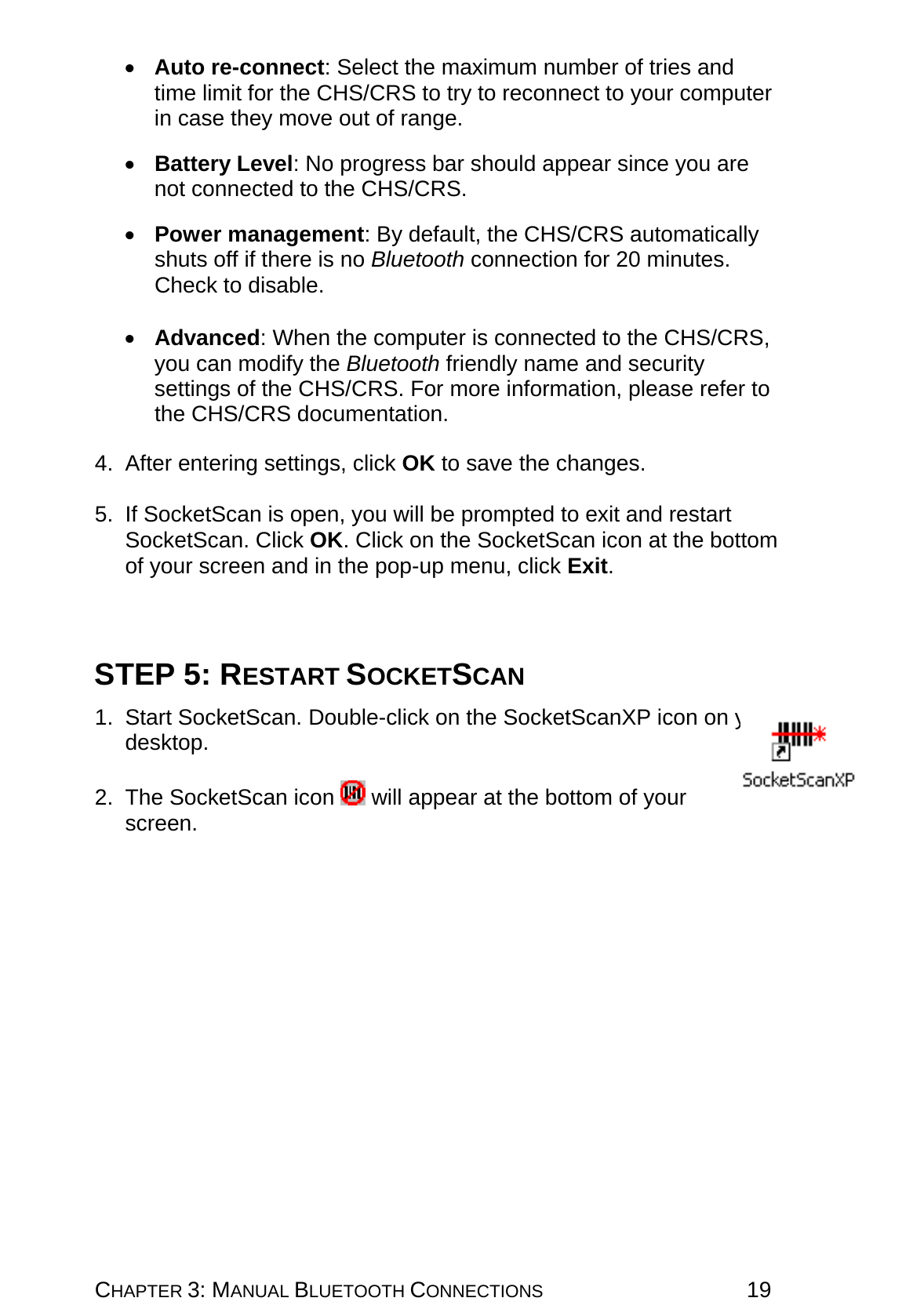 CHAPTER 3: MANUAL BLUETOOTH CONNECTIONS 19 •  Auto re-connect: Select the maximum number of tries and time limit for the CHS/CRS to try to reconnect to your computer in case they move out of range.  •  Battery Level: No progress bar should appear since you are not connected to the CHS/CRS.  •  Power management: By default, the CHS/CRS automatically shuts off if there is no Bluetooth connection for 20 minutes. Check to disable.  •  Advanced: When the computer is connected to the CHS/CRS, you can modify the Bluetooth friendly name and security settings of the CHS/CRS. For more information, please refer to the CHS/CRS documentation.  4. After entering settings, click OK to save the changes.  5.  If SocketScan is open, you will be prompted to exit and restart SocketScan. Click OK. Click on the SocketScan icon at the bottom of your screen and in the pop-up menu, click Exit.    STEP 5: RESTART SOCKETSCAN  1. Start SocketScan. Double-click on the SocketScanXP icon on your desktop.  2. The SocketScan icon   will appear at the bottom of your screen.    