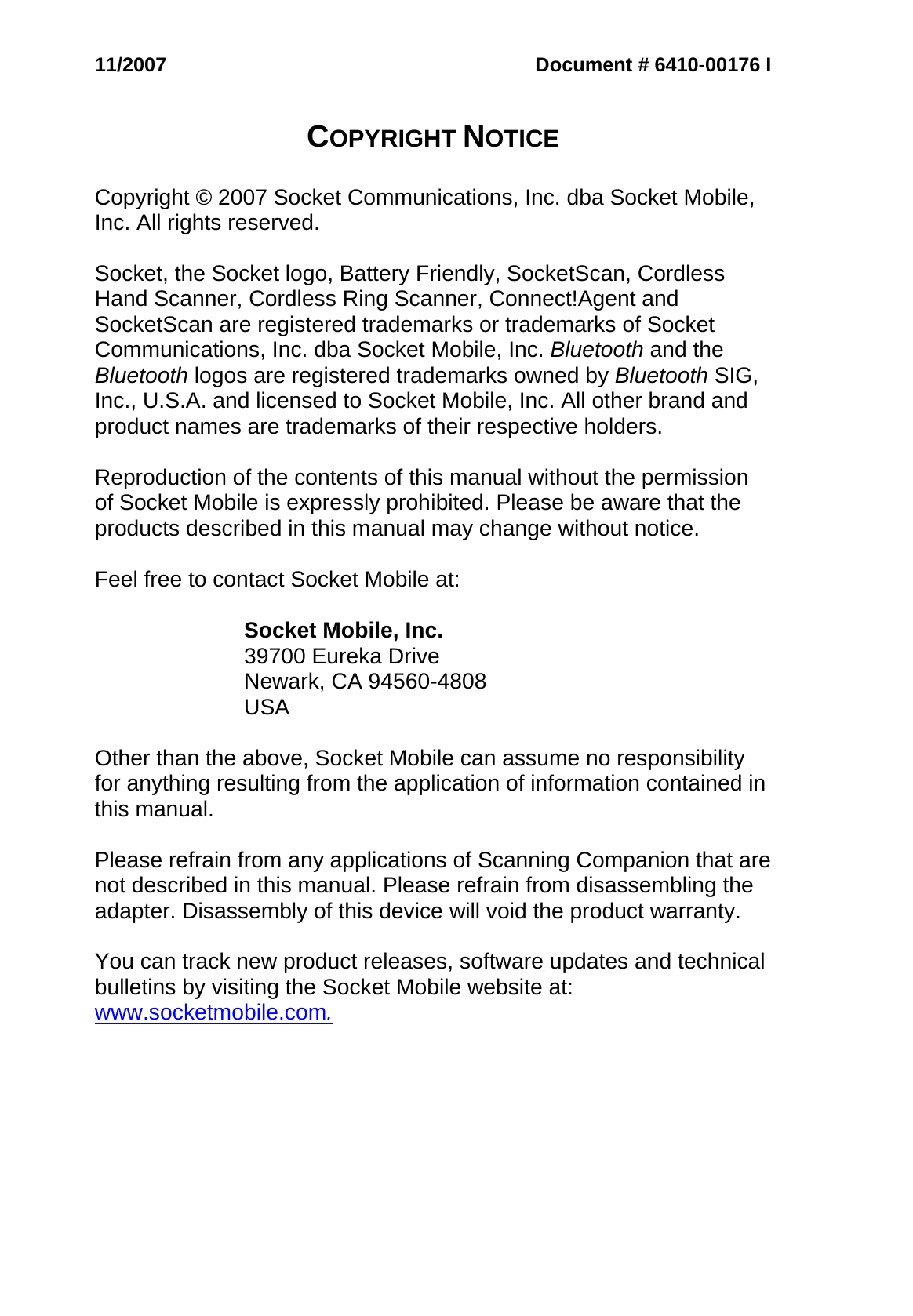 11/2007 Document # 6410-00176 I   COPYRIGHT NOTICE   Copyright © 2007 Socket Communications, Inc. dba Socket Mobile, Inc. All rights reserved.  Socket, the Socket logo, Battery Friendly, SocketScan, Cordless Hand Scanner, Cordless Ring Scanner, Connect!Agent and SocketScan are registered trademarks or trademarks of Socket Communications, Inc. dba Socket Mobile, Inc. Bluetooth and the Bluetooth logos are registered trademarks owned by Bluetooth SIG, Inc., U.S.A. and licensed to Socket Mobile, Inc. All other brand and product names are trademarks of their respective holders.  Reproduction of the contents of this manual without the permission of Socket Mobile is expressly prohibited. Please be aware that the products described in this manual may change without notice.  Feel free to contact Socket Mobile at:  Socket Mobile, Inc. 39700 Eureka Drive Newark, CA 94560-4808 USA  Other than the above, Socket Mobile can assume no responsibility for anything resulting from the application of information contained in this manual.  Please refrain from any applications of Scanning Companion that are not described in this manual. Please refrain from disassembling the adapter. Disassembly of this device will void the product warranty.  You can track new product releases, software updates and technical bulletins by visiting the Socket Mobile website at: www.socketmobile.com.   