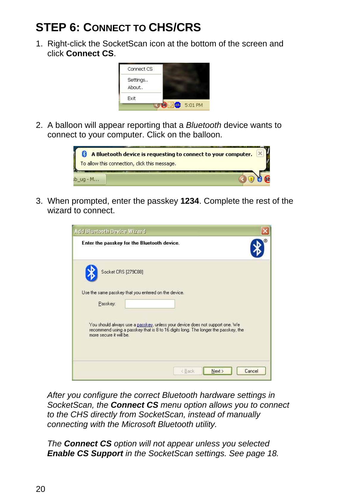 20 STEP 6: CONNECT TO CHS/CRS  1. Right-click the SocketScan icon at the bottom of the screen and click Connect CS.     2.  A balloon will appear reporting that a Bluetooth device wants to connect to your computer. Click on the balloon.    3. When prompted, enter the passkey 1234. Complete the rest of the wizard to connect.     After you configure the correct Bluetooth hardware settings in SocketScan, the Connect CS menu option allows you to connect to the CHS directly from SocketScan, instead of manually connecting with the Microsoft Bluetooth utility.   The Connect CS option will not appear unless you selected Enable CS Support in the SocketScan settings. See page 18.  