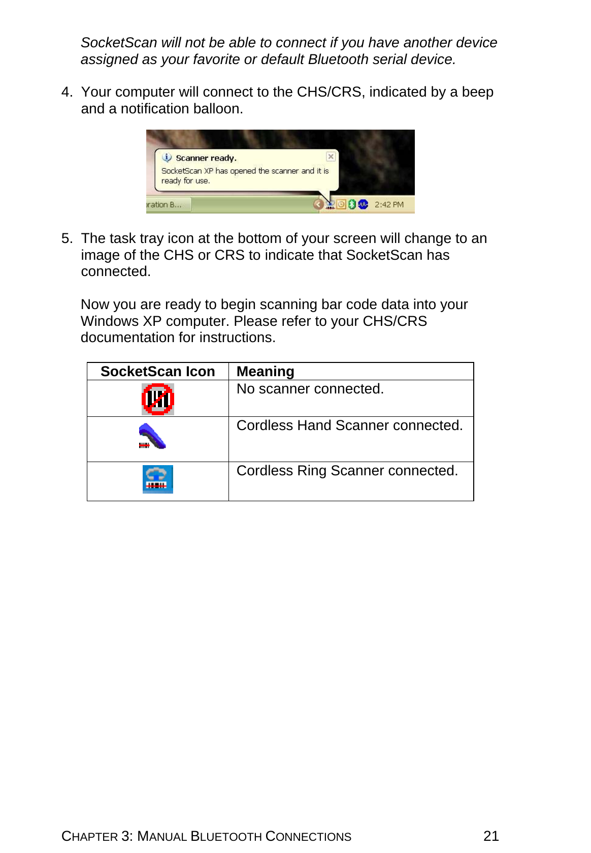 CHAPTER 3: MANUAL BLUETOOTH CONNECTIONS 21 SocketScan will not be able to connect if you have another device assigned as your favorite or default Bluetooth serial device.  4. Your computer will connect to the CHS/CRS, indicated by a beep and a notification balloon.    5.  The task tray icon at the bottom of your screen will change to an image of the CHS or CRS to indicate that SocketScan has connected.  Now you are ready to begin scanning bar code data into your Windows XP computer. Please refer to your CHS/CRS documentation for instructions.  SocketScan Icon  Meaning   No scanner connected.   Cordless Hand Scanner connected.   Cordless Ring Scanner connected.   