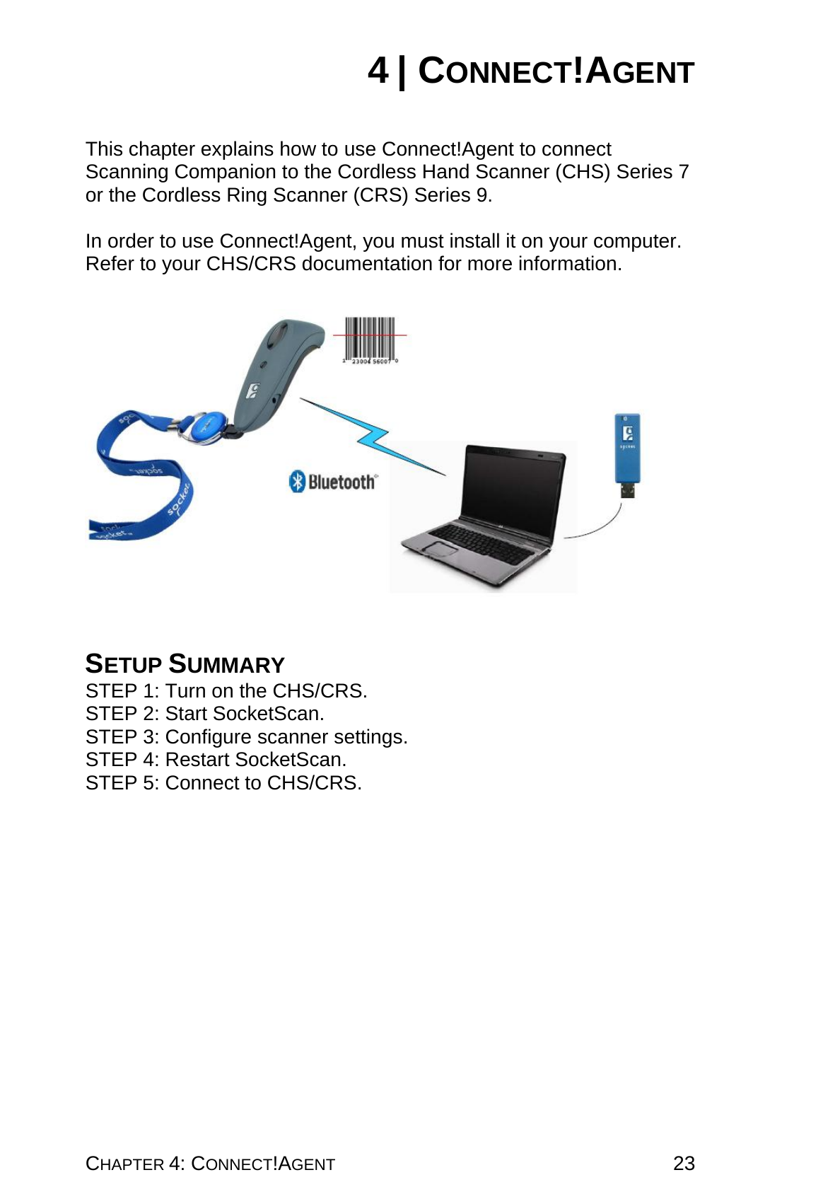 CHAPTER 4: CONNECT!AGENT 23 4 | CONNECT!AGENT   This chapter explains how to use Connect!Agent to connect Scanning Companion to the Cordless Hand Scanner (CHS) Series 7 or the Cordless Ring Scanner (CRS) Series 9.  In order to use Connect!Agent, you must install it on your computer. Refer to your CHS/CRS documentation for more information.      SETUP SUMMARY STEP 1: Turn on the CHS/CRS. STEP 2: Start SocketScan. STEP 3: Configure scanner settings. STEP 4: Restart SocketScan. STEP 5: Connect to CHS/CRS. 