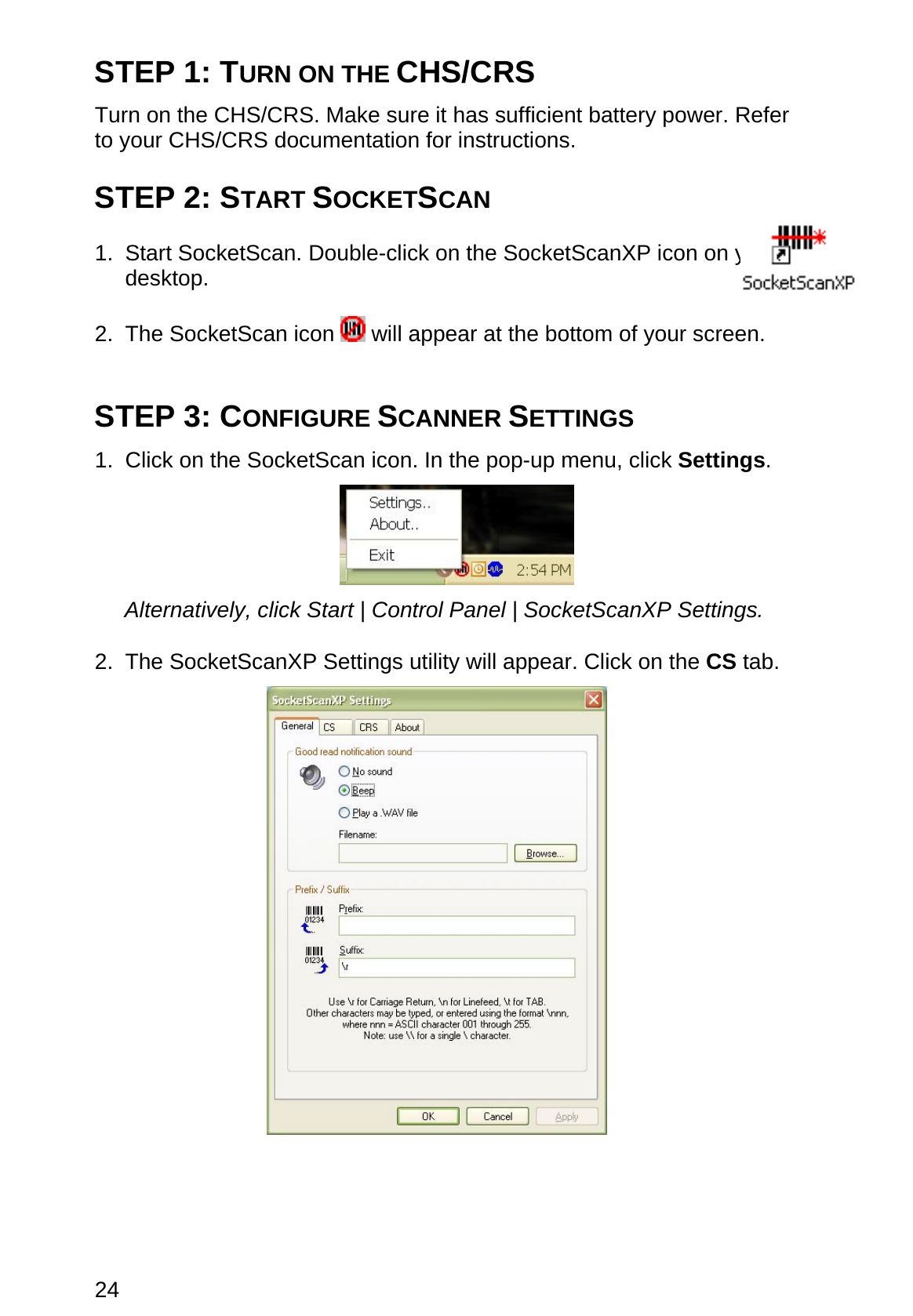 24 STEP 1: TURN ON THE CHS/CRS  Turn on the CHS/CRS. Make sure it has sufficient battery power. Refer to your CHS/CRS documentation for instructions.  STEP 2: START SOCKETSCAN  1. Start SocketScan. Double-click on the SocketScanXP icon on your desktop.  2. The SocketScan icon   will appear at the bottom of your screen.   STEP 3: CONFIGURE SCANNER SETTINGS  1.  Click on the SocketScan icon. In the pop-up menu, click Settings.    Alternatively, click Start | Control Panel | SocketScanXP Settings.  2. The SocketScanXP Settings utility will appear. Click on the CS tab.    