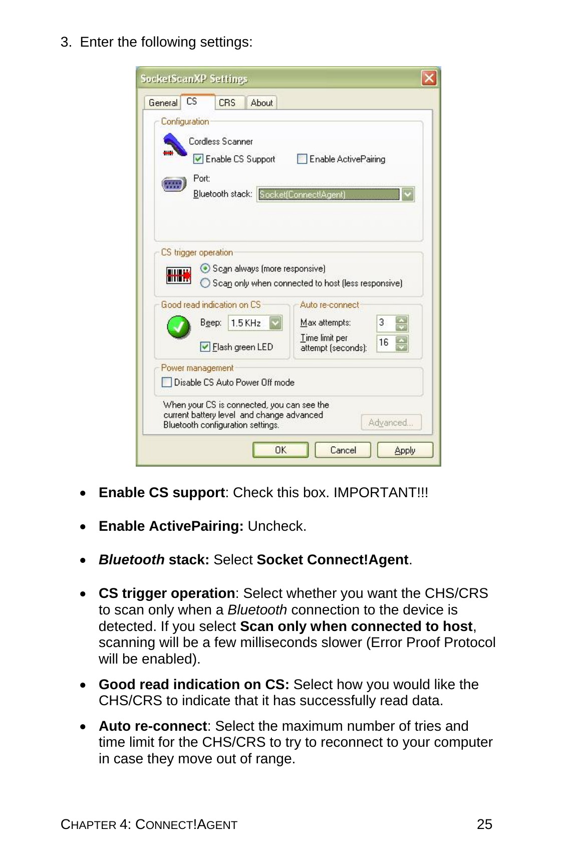 CHAPTER 4: CONNECT!AGENT 25 3.  Enter the following settings:     •  Enable CS support: Check this box. IMPORTANT!!!  •  Enable ActivePairing: Uncheck.  •  Bluetooth stack: Select Socket Connect!Agent.   •  CS trigger operation: Select whether you want the CHS/CRS to scan only when a Bluetooth connection to the device is detected. If you select Scan only when connected to host, scanning will be a few milliseconds slower (Error Proof Protocol will be enabled).  •  Good read indication on CS: Select how you would like the CHS/CRS to indicate that it has successfully read data.  •  Auto re-connect: Select the maximum number of tries and time limit for the CHS/CRS to try to reconnect to your computer in case they move out of range.  